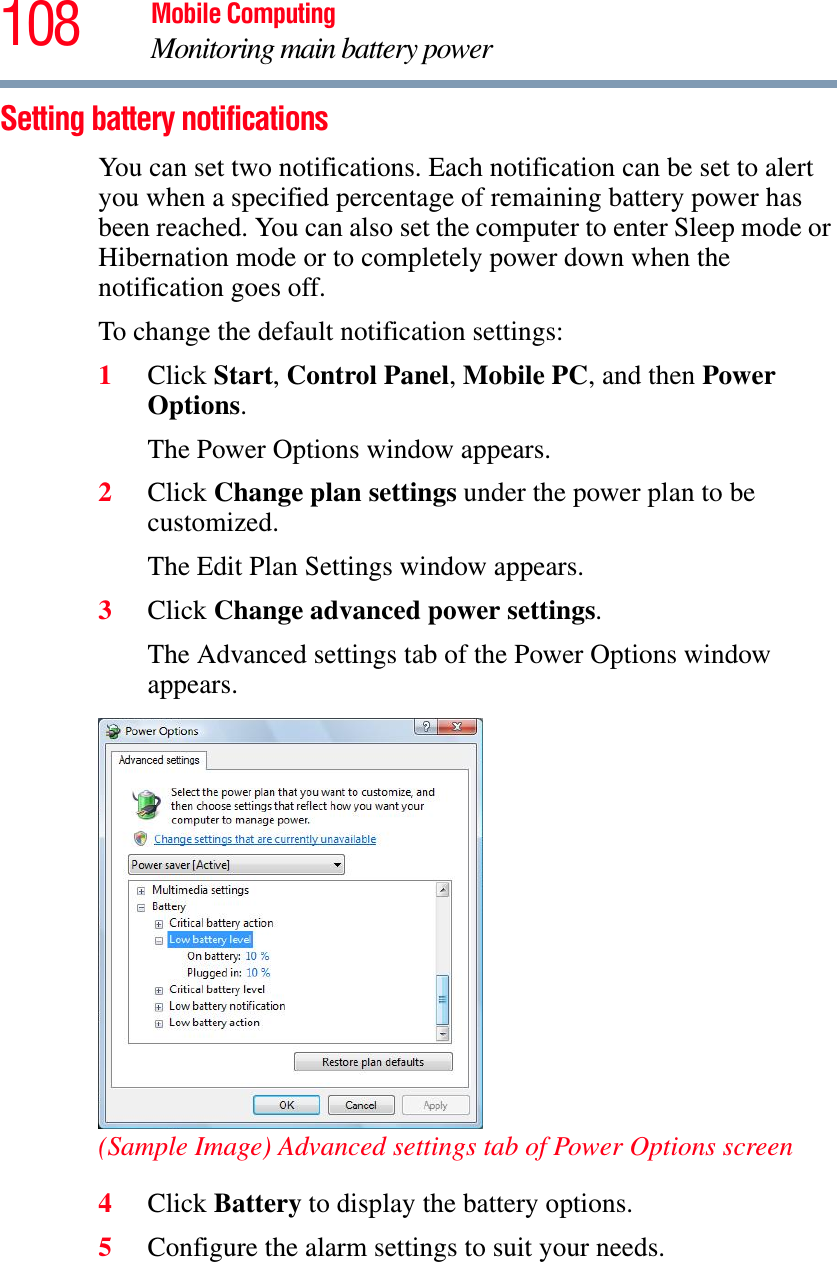 108 Mobile ComputingMonitoring main battery powerSetting battery notificationsYou can set two notifications. Each notification can be set to alert you when a specified percentage of remaining battery power has been reached. You can also set the computer to enter Sleep mode or Hibernation mode or to completely power down when the notification goes off.To change the default notification settings:1Click Start,Control Panel,Mobile PC, and then Power Options.The Power Options window appears.2Click Change plan settings under the power plan to be customized.The Edit Plan Settings window appears.3Click Change advanced power settings.The Advanced settings tab of the Power Options window appears.(Sample Image) Advanced settings tab of Power Options screen4Click Battery to display the battery options.5Configure the alarm settings to suit your needs.