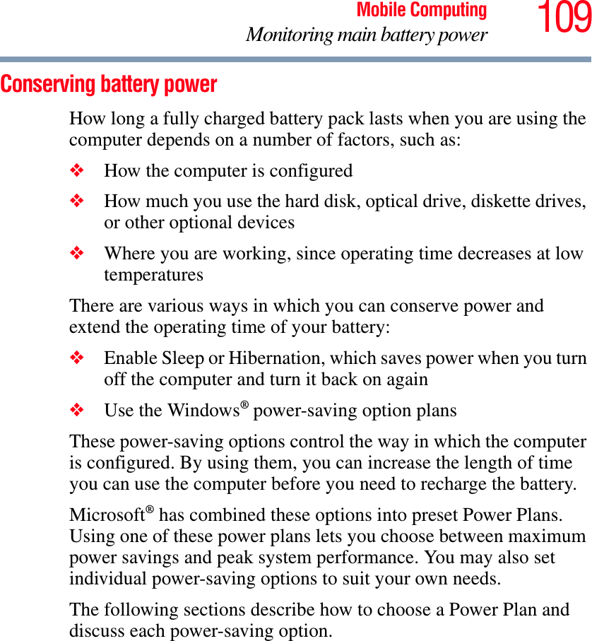 109Mobile ComputingMonitoring main battery powerConserving battery power How long a fully charged battery pack lasts when you are using the computer depends on a number of factors, such as:❖How the computer is configured❖How much you use the hard disk, optical drive, diskette drives, or other optional devices❖Where you are working, since operating time decreases at low temperaturesThere are various ways in which you can conserve power and extend the operating time of your battery:❖Enable Sleep or Hibernation, which saves power when you turn off the computer and turn it back on again❖Use the Windows® power-saving option plansThese power-saving options control the way in which the computer is configured. By using them, you can increase the length of time you can use the computer before you need to recharge the battery.Microsoft® has combined these options into preset Power Plans. Using one of these power plans lets you choose between maximum power savings and peak system performance. You may also set individual power-saving options to suit your own needs.The following sections describe how to choose a Power Plan and discuss each power-saving option.