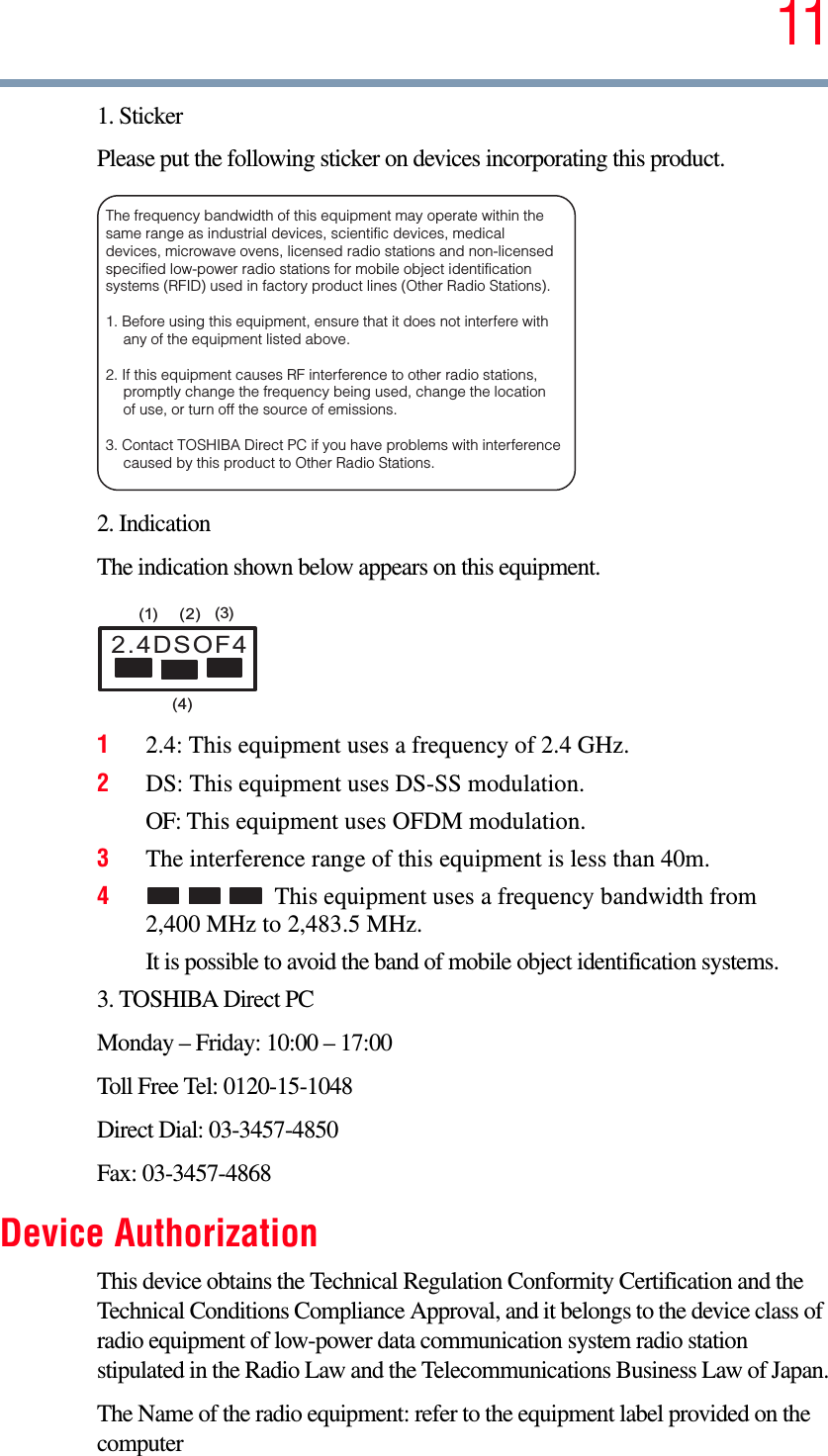 111. StickerPlease put the following sticker on devices incorporating this product.2. IndicationThe indication shown below appears on this equipment.12.4: This equipment uses a frequency of 2.4 GHz.2DS: This equipment uses DS-SS modulation.OF: This equipment uses OFDM modulation.3The interference range of this equipment is less than 40m.4This equipment uses a frequency bandwidth from 2,400 MHz to 2,483.5 MHz.It is possible to avoid the band of mobile object identification systems.3. TOSHIBA Direct PCMonday – Friday: 10:00 – 17:00Toll Free Tel: 0120-15-1048Direct Dial: 03-3457-4850Fax: 03-3457-4868Device AuthorizationThis device obtains the Technical Regulation Conformity Certification and the Technical Conditions Compliance Approval, and it belongs to the device class of radio equipment of low-power data communication system radio station stipulated in the Radio Law and the Telecommunications Business Law of Japan.The Name of the radio equipment: refer to the equipment label provided on the computerThe frequency bandwidth of this equipment may operate within the same range as industrial devices, scientific devices, medical devices, microwave ovens, licensed radio stations and non-licensed specified low-power radio stations for mobile object identification systems (RFID) used in factory product lines (Other Radio Stations).1. Before using this equipment, ensure that it does not interfere with any of the equipment listed above. 2. If this equipment causes RF interference to other radio stations, promptly change the frequency being used, change the location of use, or turn off the source of emissions. 3. Contact TOSHIBA Direct PC if you have problems with interference caused by this product to Other Radio Stations. 2.4DSOF4(1) (2) (3)(4)