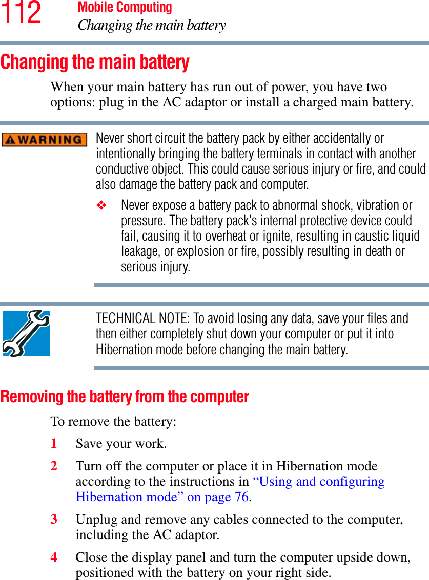 112 Mobile ComputingChanging the main batteryChanging the main batteryWhen your main battery has run out of power, you have two options: plug in the AC adaptor or install a charged main battery.Never short circuit the battery pack by either accidentally or intentionally bringing the battery terminals in contact with another conductive object. This could cause serious injury or fire, and could also damage the battery pack and computer.❖Never expose a battery pack to abnormal shock, vibration or pressure. The battery pack&apos;s internal protective device could fail, causing it to overheat or ignite, resulting in caustic liquid leakage, or explosion or fire, possibly resulting in death or serious injury.TECHNICAL NOTE: To avoid losing any data, save your files and then either completely shut down your computer or put it into Hibernation mode before changing the main battery.Removing the battery from the computerTo remove the battery:1Save your work.2Turn off the computer or place it in Hibernation mode according to the instructions in “Using and configuring Hibernation mode” on page 76.3Unplug and remove any cables connected to the computer, including the AC adaptor.4Close the display panel and turn the computer upside down, positioned with the battery on your right side.