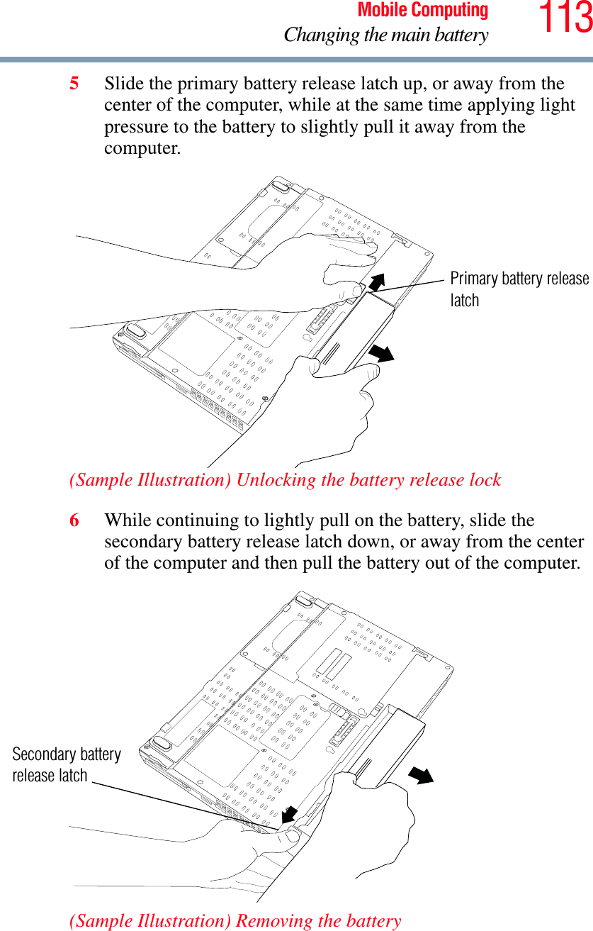 113Mobile ComputingChanging the main battery5Slide the primary battery release latch up, or away from the center of the computer, while at the same time applying light pressure to the battery to slightly pull it away from the computer.(Sample Illustration) Unlocking the battery release lock6While continuing to lightly pull on the battery, slide the secondary battery release latch down, or away from the center of the computer and then pull the battery out of the computer.(Sample Illustration) Removing the batteryPrimary battery releaselatchSecondary battery release latch