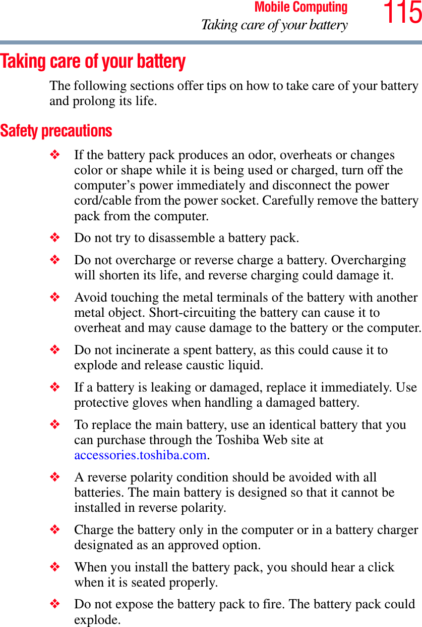 115Mobile ComputingTaking care of your batteryTaking care of your batteryThe following sections offer tips on how to take care of your battery and prolong its life.Safety precautions❖If the battery pack produces an odor, overheats or changes color or shape while it is being used or charged, turn off the computer’s power immediately and disconnect the power cord/cable from the power socket. Carefully remove the battery pack from the computer.❖Do not try to disassemble a battery pack.❖Do not overcharge or reverse charge a battery. Overcharging will shorten its life, and reverse charging could damage it.❖Avoid touching the metal terminals of the battery with another metal object. Short-circuiting the battery can cause it to overheat and may cause damage to the battery or the computer.❖Do not incinerate a spent battery, as this could cause it to explode and release caustic liquid.❖If a battery is leaking or damaged, replace it immediately. Use protective gloves when handling a damaged battery.❖To replace the main battery, use an identical battery that you can purchase through the Toshiba Web site ataccessories.toshiba.com.❖A reverse polarity condition should be avoided with all batteries. The main battery is designed so that it cannot be installed in reverse polarity. ❖Charge the battery only in the computer or in a battery charger designated as an approved option.❖When you install the battery pack, you should hear a click when it is seated properly.❖Do not expose the battery pack to fire. The battery pack could explode.