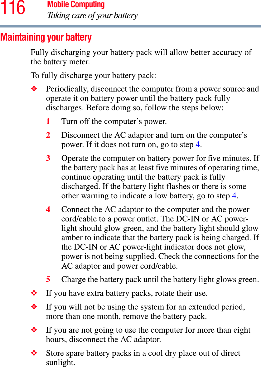 116 Mobile ComputingTaking care of your batteryMaintaining your batteryFully discharging your battery pack will allow better accuracy of the battery meter.To fully discharge your battery pack:❖Periodically, disconnect the computer from a power source and operate it on battery power until the battery pack fully discharges. Before doing so, follow the steps below:1Turn off the computer’s power.2Disconnect the AC adaptor and turn on the computer’s power. If it does not turn on, go to step 4.3Operate the computer on battery power for five minutes. If the battery pack has at least five minutes of operating time, continue operating until the battery pack is fully discharged. If the battery light flashes or there is some other warning to indicate a low battery, go to step 4.4Connect the AC adaptor to the computer and the power cord/cable to a power outlet. The DC-IN or AC power-light should glow green, and the battery light should glow amber to indicate that the battery pack is being charged. If the DC-IN or AC power-light indicator does not glow, power is not being supplied. Check the connections for the AC adaptor and power cord/cable.5Charge the battery pack until the battery light glows green. ❖If you have extra battery packs, rotate their use.❖If you will not be using the system for an extended period, more than one month, remove the battery pack.❖If you are not going to use the computer for more than eight hours, disconnect the AC adaptor.❖Store spare battery packs in a cool dry place out of direct sunlight.