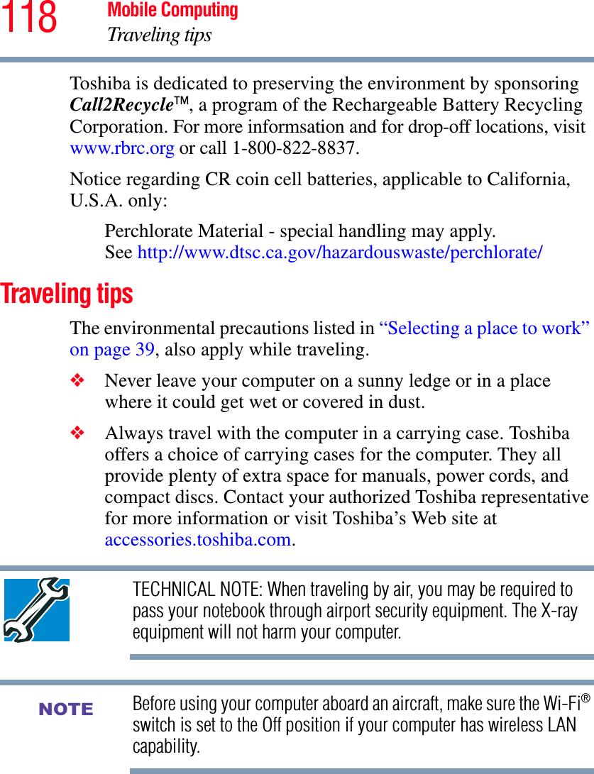 118 Mobile ComputingTraveling tipsToshiba is dedicated to preserving the environment by sponsoring Call2Recycle™, a program of the Rechargeable Battery Recycling Corporation. For more informsation and for drop-off locations, visit www.rbrc.org or call 1-800-822-8837.Notice regarding CR coin cell batteries, applicable to California, U.S.A. only:Perchlorate Material - special handling may apply. See http://www.dtsc.ca.gov/hazardouswaste/perchlorate/Traveling tipsThe environmental precautions listed in “Selecting a place to work” on page 39, also apply while traveling.❖Never leave your computer on a sunny ledge or in a place where it could get wet or covered in dust.❖Always travel with the computer in a carrying case. Toshiba offers a choice of carrying cases for the computer. They all provide plenty of extra space for manuals, power cords, and compact discs. Contact your authorized Toshiba representative for more information or visit Toshiba’s Web site at accessories.toshiba.com.TECHNICAL NOTE: When traveling by air, you may be required to pass your notebook through airport security equipment. The X-ray equipment will not harm your computer.Before using your computer aboard an aircraft, make sure the Wi-Fi®switch is set to the Off position if your computer has wireless LAN capability.NOTE