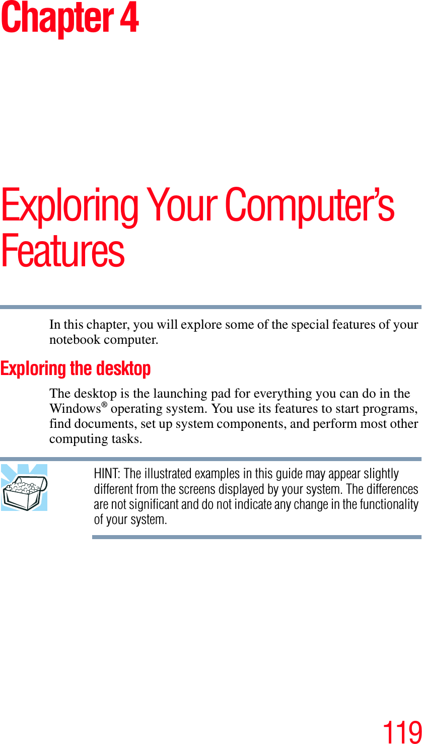 119Chapter 4Exploring Your Computer’s FeaturesIn this chapter, you will explore some of the special features of your notebook computer.Exploring the desktopThe desktop is the launching pad for everything you can do in the Windows® operating system. You use its features to start programs, find documents, set up system components, and perform most other computing tasks.HINT: The illustrated examples in this guide may appear slightly different from the screens displayed by your system. The differences are not significant and do not indicate any change in the functionality of your system.