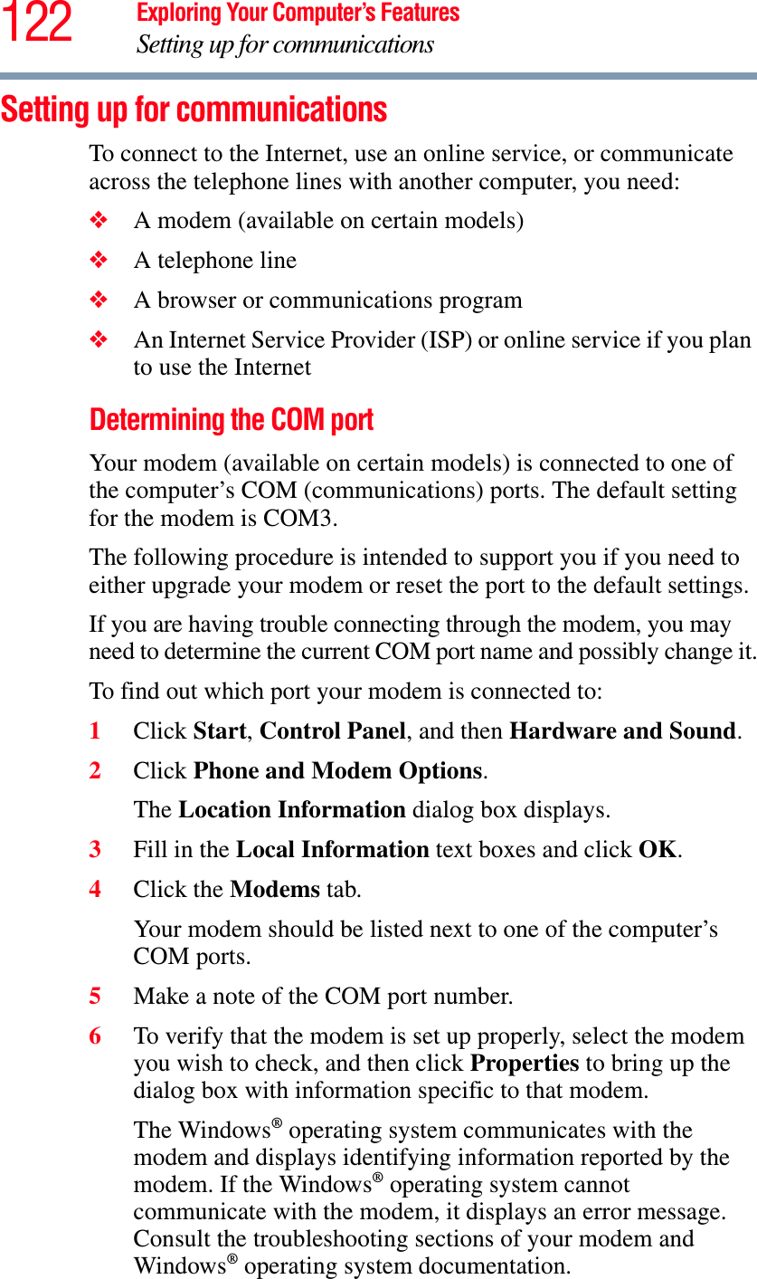 122 Exploring Your Computer’s FeaturesSetting up for communicationsSetting up for communicationsTo connect to the Internet, use an online service, or communicate across the telephone lines with another computer, you need:❖A modem (available on certain models)❖A telephone line ❖A browser or communications program ❖An Internet Service Provider (ISP) or online service if you plan to use the Internet Determining the COM port Your modem (available on certain models) is connected to one of the computer’s COM (communications) ports. The default setting for the modem is COM3.The following procedure is intended to support you if you need to either upgrade your modem or reset the port to the default settings.If you are having trouble connecting through the modem, you may need to determine the current COM port name and possibly change it.To find out which port your modem is connected to:1Click Start,Control Panel, and then Hardware and Sound.2Click Phone and Modem Options.The Location Information dialog box displays.3Fill in the Local Information text boxes and click OK.4Click the Modems tab.Your modem should be listed next to one of the computer’s COM ports.5Make a note of the COM port number.6To verify that the modem is set up properly, select the modem you wish to check, and then click Properties to bring up the dialog box with information specific to that modem.The Windows® operating system communicates with the modem and displays identifying information reported by the modem. If the Windows® operating system cannot communicate with the modem, it displays an error message. Consult the troubleshooting sections of your modem and Windows® operating system documentation.