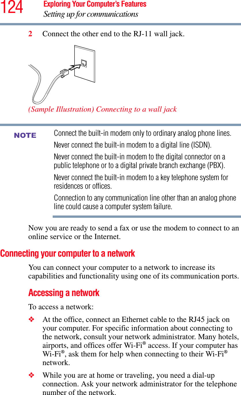 124 Exploring Your Computer’s FeaturesSetting up for communications2Connect the other end to the RJ-11 wall jack.(Sample Illustration) Connecting to a wall jackConnect the built-in modem only to ordinary analog phone lines.Never connect the built-in modem to a digital line (ISDN).Never connect the built-in modem to the digital connector on a public telephone or to a digital private branch exchange (PBX).Never connect the built-in modem to a key telephone system for residences or offices.Connection to any communication line other than an analog phone line could cause a computer system failure.Now you are ready to send a fax or use the modem to connect to an online service or the Internet.Connecting your computer to a network You can connect your computer to a network to increase its capabilities and functionality using one of its communication ports. Accessing a networkTo access a network:❖At the office, connect an Ethernet cable to the RJ45 jack on your computer. For specific information about connecting to the network, consult your network administrator. Many hotels, airports, and offices offer Wi-Fi® access. If your computer has Wi-Fi®, ask them for help when connecting to their Wi-Fi®network.❖While you are at home or traveling, you need a dial-up connection. Ask your network administrator for the telephone number of the network.NOTE