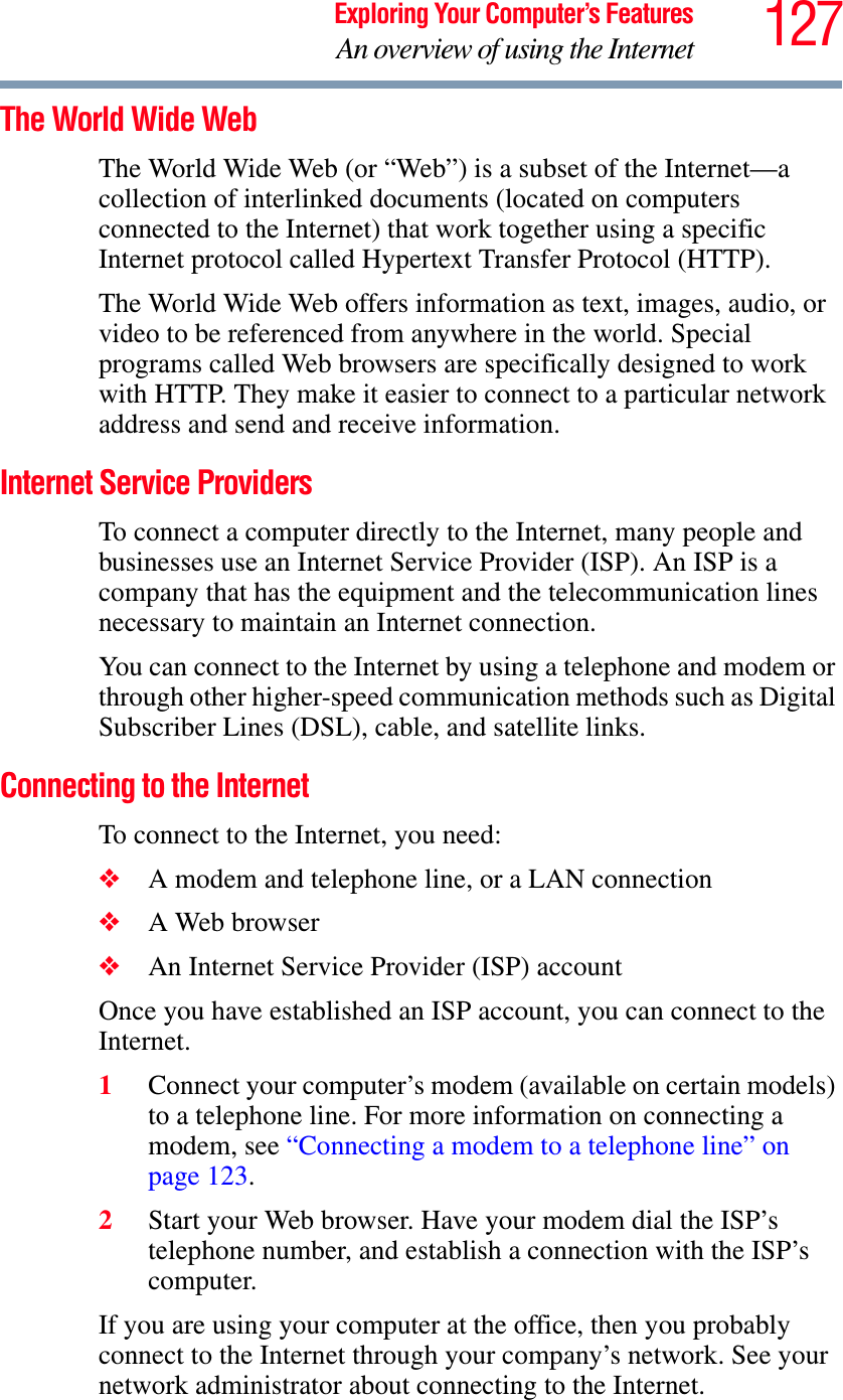 127Exploring Your Computer’s FeaturesAn overview of using the InternetThe World Wide Web The World Wide Web (or “Web”) is a subset of the Internet—a collection of interlinked documents (located on computers connected to the Internet) that work together using a specific Internet protocol called Hypertext Transfer Protocol (HTTP). The World Wide Web offers information as text, images, audio, or video to be referenced from anywhere in the world. Special programs called Web browsers are specifically designed to work with HTTP. They make it easier to connect to a particular network address and send and receive information. Internet Service Providers To connect a computer directly to the Internet, many people and businesses use an Internet Service Provider (ISP). An ISP is a company that has the equipment and the telecommunication lines necessary to maintain an Internet connection. You can connect to the Internet by using a telephone and modem or through other higher-speed communication methods such as Digital Subscriber Lines (DSL), cable, and satellite links.Connecting to the Internet To connect to the Internet, you need:❖A modem and telephone line, or a LAN connection❖A Web browser ❖An Internet Service Provider (ISP) accountOnce you have established an ISP account, you can connect to the Internet.1Connect your computer’s modem (available on certain models) to a telephone line. For more information on connecting a modem, see “Connecting a modem to a telephone line” on page 123.2Start your Web browser. Have your modem dial the ISP’s telephone number, and establish a connection with the ISP’s computer. If you are using your computer at the office, then you probably connect to the Internet through your company’s network. See your network administrator about connecting to the Internet. 