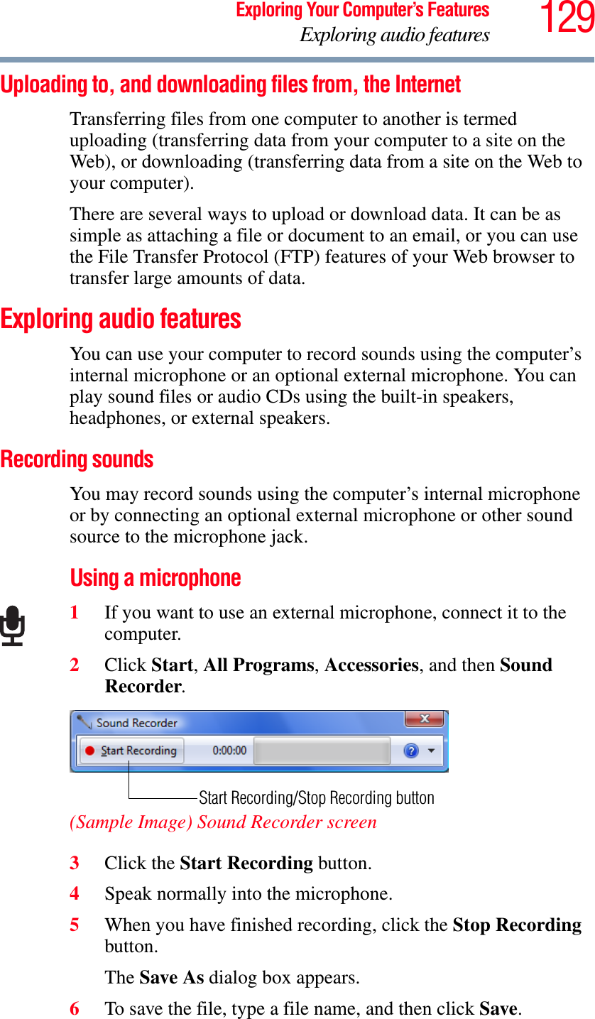 129Exploring Your Computer’s FeaturesExploring audio featuresUploading to, and downloading files from, the Internet Transferring files from one computer to another is termed uploading (transferring data from your computer to a site on the Web), or downloading (transferring data from a site on the Web to your computer).There are several ways to upload or download data. It can be as simple as attaching a file or document to an email, or you can use the File Transfer Protocol (FTP) features of your Web browser to transfer large amounts of data. Exploring audio featuresYou can use your computer to record sounds using the computer’s internal microphone or an optional external microphone. You can play sound files or audio CDs using the built-in speakers, headphones, or external speakers.Recording soundsYou may record sounds using the computer’s internal microphone or by connecting an optional external microphone or other sound source to the microphone jack.Using a microphone1If you want to use an external microphone, connect it to the computer.2Click Start,All Programs,Accessories, and then Sound Recorder.(Sample Image) Sound Recorder screen3Click the Start Recording button.4Speak normally into the microphone. 5When you have finished recording, click the Stop Recording button.The Save As dialog box appears.6To save the file, type a file name, and then click Save.Start Recording/Stop Recording button