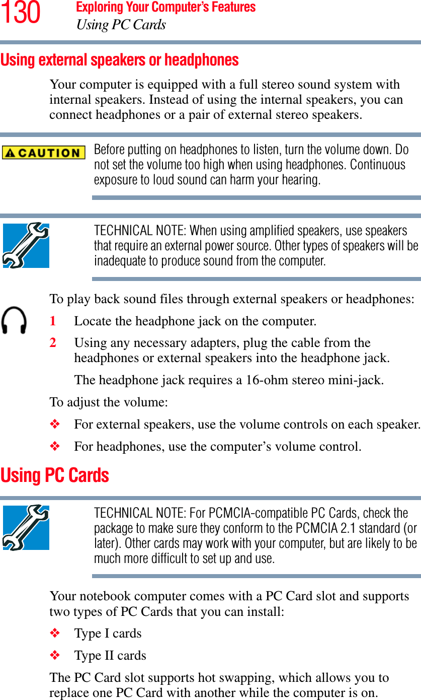 130 Exploring Your Computer’s FeaturesUsing PC CardsUsing external speakers or headphonesYour computer is equipped with a full stereo sound system with internal speakers. Instead of using the internal speakers, you can connect headphones or a pair of external stereo speakers.Before putting on headphones to listen, turn the volume down. Do not set the volume too high when using headphones. Continuous exposure to loud sound can harm your hearing.TECHNICAL NOTE: When using amplified speakers, use speakers that require an external power source. Other types of speakers will be inadequate to produce sound from the computer.To play back sound files through external speakers or headphones:1Locate the headphone jack on the computer.2Using any necessary adapters, plug the cable from the headphones or external speakers into the headphone jack. The headphone jack requires a 16-ohm stereo mini-jack.To adjust the volume:❖For external speakers, use the volume controls on each speaker.❖For headphones, use the computer’s volume control.Using PC CardsTECHNICAL NOTE: For PCMCIA-compatible PC Cards, check the package to make sure they conform to the PCMCIA 2.1 standard (or later). Other cards may work with your computer, but are likely to be much more difficult to set up and use.Your notebook computer comes with a PC Card slot and supports two types of PC Cards that you can install: ❖Type I cards❖Type II cardsThe PC Card slot supports hot swapping, which allows you to replace one PC Card with another while the computer is on.