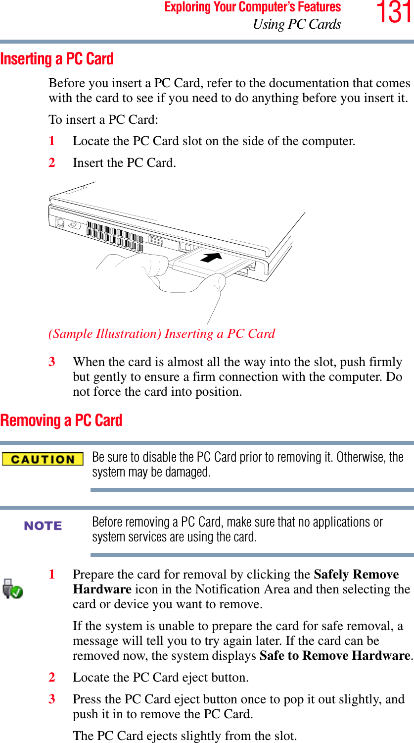 131Exploring Your Computer’s FeaturesUsing PC CardsInserting a PC CardBefore you insert a PC Card, refer to the documentation that comes with the card to see if you need to do anything before you insert it. To insert a PC Card:1Locate the PC Card slot on the side of the computer.2Insert the PC Card.(Sample Illustration) Inserting a PC Card3When the card is almost all the way into the slot, push firmly but gently to ensure a firm connection with the computer. Do not force the card into position.Removing a PC CardBe sure to disable the PC Card prior to removing it. Otherwise, the system may be damaged.Before removing a PC Card, make sure that no applications or system services are using the card. 1Prepare the card for removal by clicking the Safely Remove Hardware icon in the Notification Area and then selecting the card or device you want to remove. If the system is unable to prepare the card for safe removal, a message will tell you to try again later. If the card can be removed now, the system displays Safe to Remove Hardware.2Locate the PC Card eject button.3Press the PC Card eject button once to pop it out slightly, and push it in to remove the PC Card.The PC Card ejects slightly from the slot.NOTE