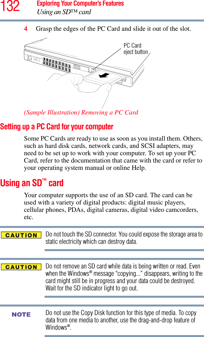 132 Exploring Your Computer’s FeaturesUsing an SD™ card4Grasp the edges of the PC Card and slide it out of the slot.(Sample Illustration) Removing a PC CardSetting up a PC Card for your computerSome PC Cards are ready to use as soon as you install them. Others, such as hard disk cards, network cards, and SCSI adapters, may need to be set up to work with your computer. To set up your PC Card, refer to the documentation that came with the card or refer to your operating system manual or online Help.Using an SD™ cardYour computer supports the use of an SD card. The card can be used with a variety of digital products: digital music players, cellular phones, PDAs, digital cameras, digital video camcorders, etc.Do not touch the SD connector. You could expose the storage area to static electricity which can destroy data.Do not remove an SD card while data is being written or read. Even when the Windows® message “copying...” disappears, writing to the card might still be in progress and your data could be destroyed. Wait for the SD indicator light to go out.Do not use the Copy Disk function for this type of media. To copy data from one media to another, use the drag-and-drop feature of Windows®.PC Cardeject buttonNOTE