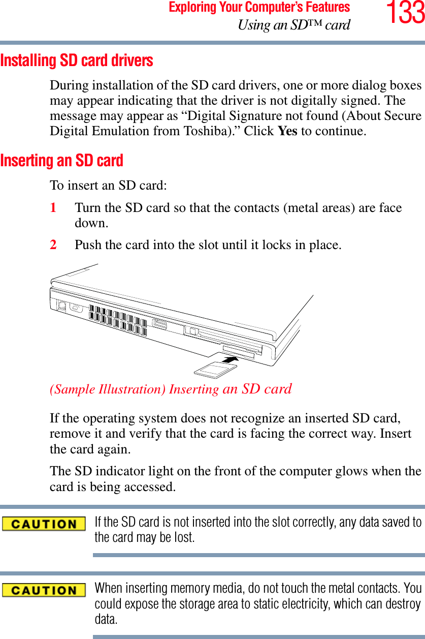 133Exploring Your Computer’s FeaturesUsing an SD™ cardInstalling SD card driversDuring installation of the SD card drivers, one or more dialog boxes may appear indicating that the driver is not digitally signed. The message may appear as “Digital Signature not found (About Secure Digital Emulation from Toshiba).” Click Ye s  to continue.Inserting an SD cardTo insert an SD card:1Turn the SD card so that the contacts (metal areas) are face down.2Push the card into the slot until it locks in place.(Sample Illustration) Inserting an SD cardIf the operating system does not recognize an inserted SD card, remove it and verify that the card is facing the correct way. Insert the card again.The SD indicator light on the front of the computer glows when the card is being accessed.If the SD card is not inserted into the slot correctly, any data saved to the card may be lost.When inserting memory media, do not touch the metal contacts. You could expose the storage area to static electricity, which can destroy data.