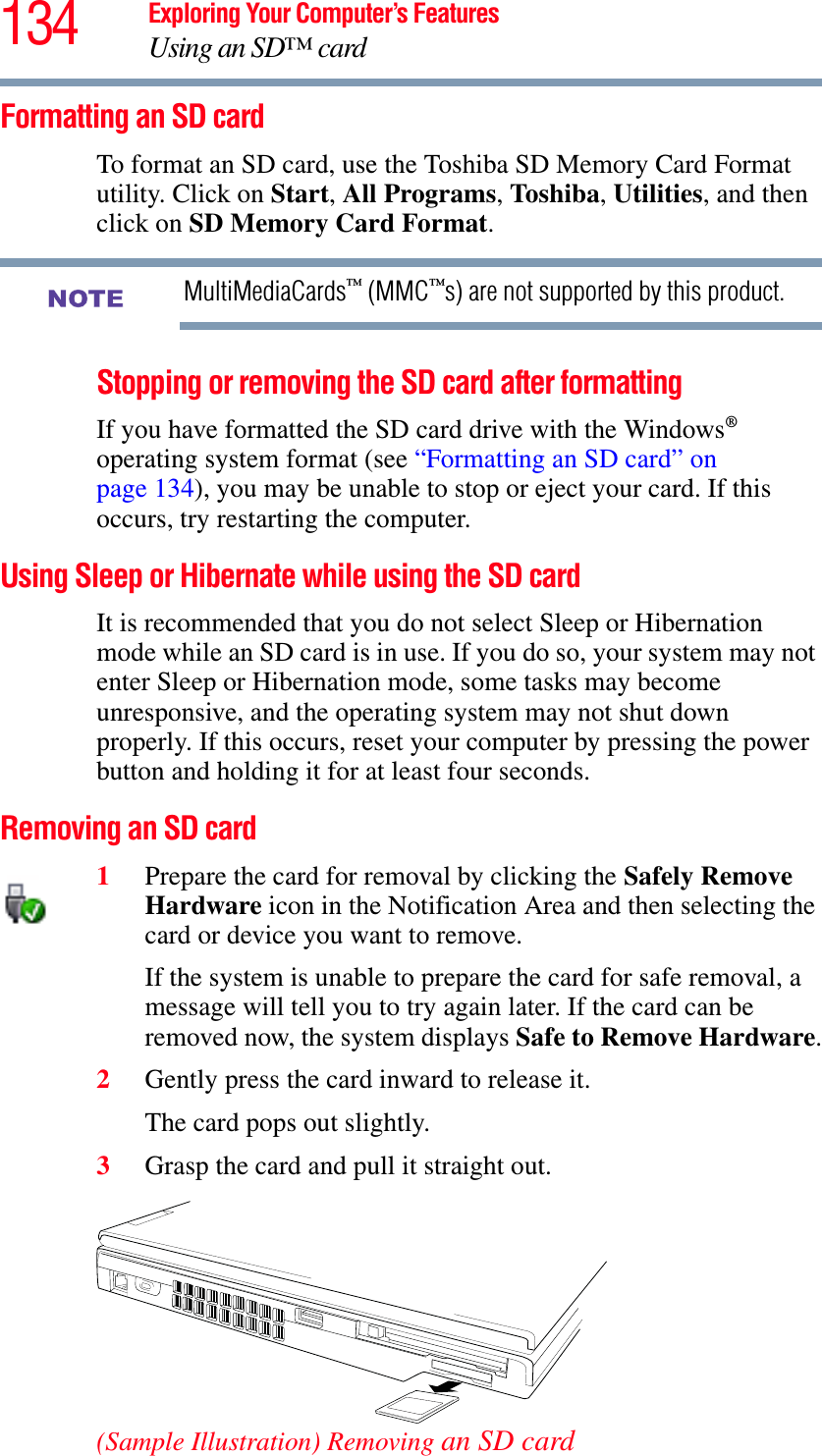 134 Exploring Your Computer’s FeaturesUsing an SD™ cardFormatting an SD cardTo format an SD card, use the Toshiba SD Memory Card Format utility. Click on Start,All Programs,Toshiba,Utilities, and then click on SD Memory Card Format.MultiMediaCards™ (MMC™s) are not supported by this product.Stopping or removing the SD card after formattingIf you have formatted the SD card drive with the Windows®operating system format (see “Formatting an SD card” on page 134), you may be unable to stop or eject your card. If this occurs, try restarting the computer.Using Sleep or Hibernate while using the SD cardIt is recommended that you do not select Sleep or Hibernation mode while an SD card is in use. If you do so, your system may not enter Sleep or Hibernation mode, some tasks may become unresponsive, and the operating system may not shut down properly. If this occurs, reset your computer by pressing the power button and holding it for at least four seconds.Removing an SD card1Prepare the card for removal by clicking the Safely Remove Hardware icon in the Notification Area and then selecting the card or device you want to remove. If the system is unable to prepare the card for safe removal, a message will tell you to try again later. If the card can be removed now, the system displays Safe to Remove Hardware.2Gently press the card inward to release it.The card pops out slightly.3Grasp the card and pull it straight out.(Sample Illustration) Removing an SD cardNOTE