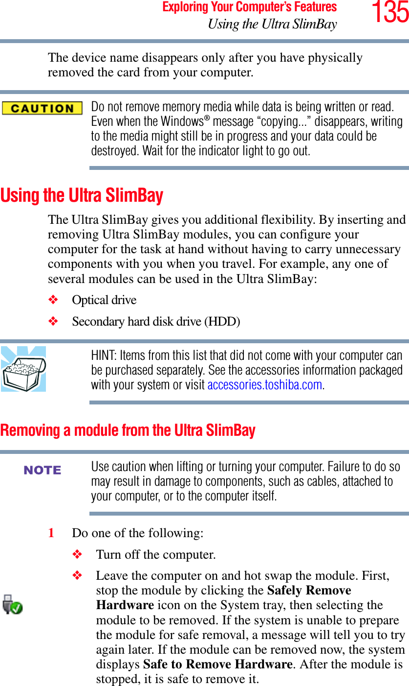 135Exploring Your Computer’s FeaturesUsing the Ultra SlimBayThe device name disappears only after you have physically removed the card from your computer. Do not remove memory media while data is being written or read. Even when the Windows® message “copying...” disappears, writing to the media might still be in progress and your data could be destroyed. Wait for the indicator light to go out.Using the Ultra SlimBayThe Ultra SlimBay gives you additional flexibility. By inserting and removing Ultra SlimBay modules, you can configure your computer for the task at hand without having to carry unnecessary components with you when you travel. For example, any one of several modules can be used in the Ultra SlimBay:❖Optical drive❖Secondary hard disk drive (HDD) HINT: Items from this list that did not come with your computer can be purchased separately. See the accessories information packaged with your system or visit accessories.toshiba.com.Removing a module from the Ultra SlimBay Use caution when lifting or turning your computer. Failure to do so may result in damage to components, such as cables, attached to your computer, or to the computer itself.1Do one of the following:❖Turn off the computer.❖Leave the computer on and hot swap the module. First, stop the module by clicking the Safely Remove Hardware icon on the System tray, then selecting the module to be removed. If the system is unable to prepare the module for safe removal, a message will tell you to try again later. If the module can be removed now, the system displays Safe to Remove Hardware. After the module is stopped, it is safe to remove it. NOTE