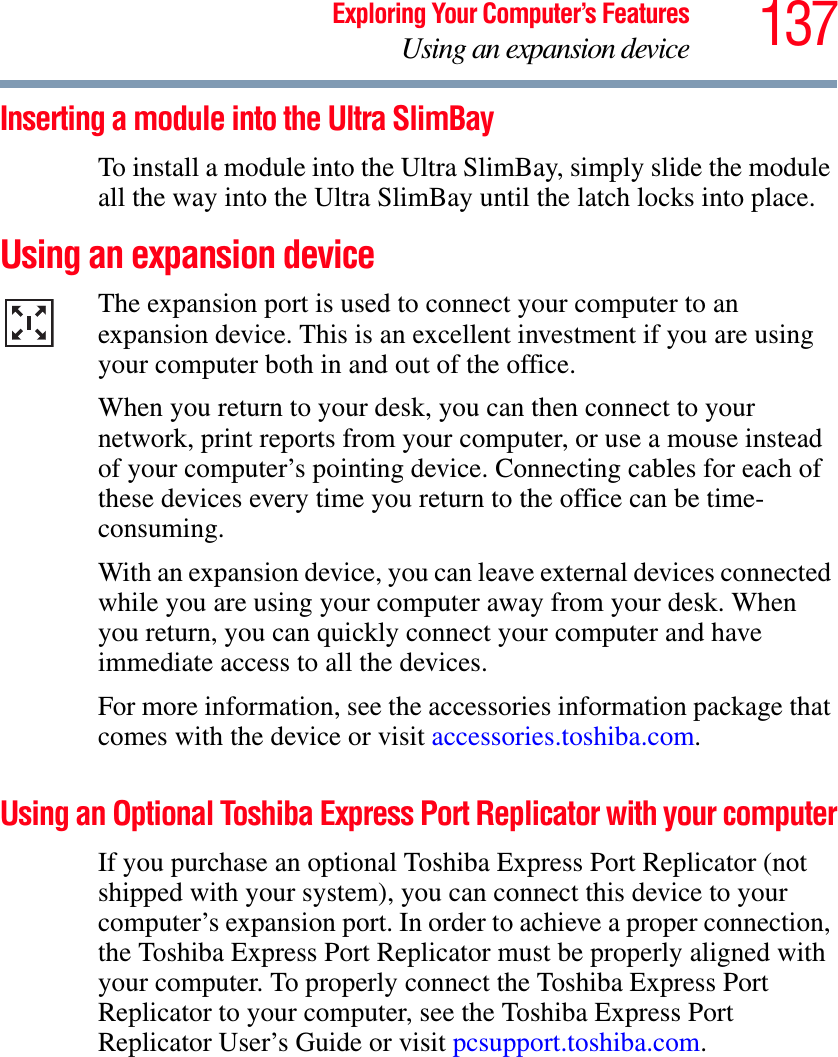 137Exploring Your Computer’s FeaturesUsing an expansion deviceInserting a module into the Ultra SlimBay To install a module into the Ultra SlimBay, simply slide the module all the way into the Ultra SlimBay until the latch locks into place.Using an expansion deviceThe expansion port is used to connect your computer to an expansion device. This is an excellent investment if you are using your computer both in and out of the office.When you return to your desk, you can then connect to your network, print reports from your computer, or use a mouse instead of your computer’s pointing device. Connecting cables for each of these devices every time you return to the office can be time-consuming.With an expansion device, you can leave external devices connected while you are using your computer away from your desk. When you return, you can quickly connect your computer and have immediate access to all the devices.For more information, see the accessories information package that comes with the device or visit accessories.toshiba.com.Using an Optional Toshiba Express Port Replicator with your computerIf you purchase an optional Toshiba Express Port Replicator (not shipped with your system), you can connect this device to your computer’s expansion port. In order to achieve a proper connection, the Toshiba Express Port Replicator must be properly aligned with your computer. To properly connect the Toshiba Express Port Replicator to your computer, see the Toshiba Express Port Replicator User’s Guide or visit pcsupport.toshiba.com.