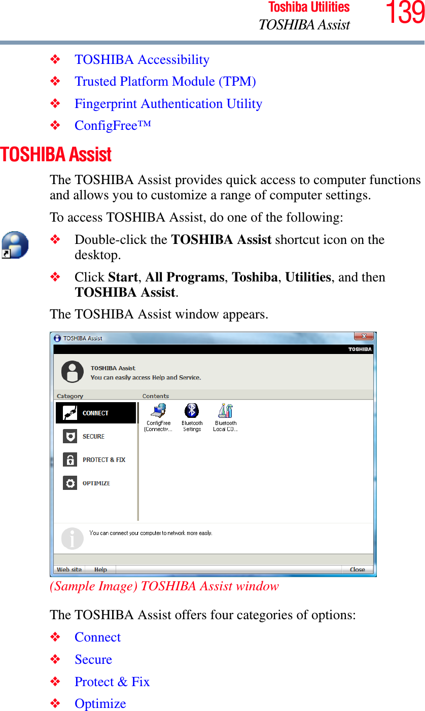 139Toshiba UtilitiesTOSHIBA Assist❖TOSHIBA Accessibility❖Trusted Platform Module (TPM)❖Fingerprint Authentication Utility❖ConfigFree™TOSHIBA AssistThe TOSHIBA Assist provides quick access to computer functions and allows you to customize a range of computer settings.To access TOSHIBA Assist, do one of the following:❖Double-click the TOSHIBA Assist shortcut icon on the desktop.❖Click Start,All Programs,To shib a,Utilities, and then TOSHIBA Assist.The TOSHIBA Assist window appears.(Sample Image) TOSHIBA Assist windowThe TOSHIBA Assist offers four categories of options:❖Connect❖Secure❖Protect &amp; Fix❖Optimize