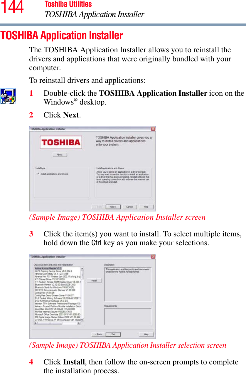 144 Toshiba UtilitiesTOSHIBA Application InstallerTOSHIBA Application InstallerThe TOSHIBA Application Installer allows you to reinstall the drivers and applications that were originally bundled with your computer.To reinstall drivers and applications:1Double-click the TOSHIBA Application Installer icon on the Windows® desktop.2Click Next.(Sample Image) TOSHIBA Application Installer screen3Click the item(s) you want to install. To select multiple items, hold down the Ctrl key as you make your selections.(Sample Image) TOSHIBA Application Installer selection screen4Click Install, then follow the on-screen prompts to complete the installation process.