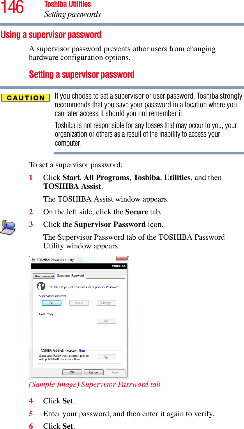 146 Toshiba UtilitiesSetting passwordsUsing a supervisor passwordA supervisor password prevents other users from changing hardware configuration options.Setting a supervisor passwordIf you choose to set a supervisor or user password, Toshiba strongly recommends that you save your password in a location where you can later access it should you not remember it.Toshiba is not responsible for any losses that may occur to you, your organization or others as a result of the inability to access your computer.To set a supervisor password:1Click Start,All Programs,To shib a,Utilities, and then TOSHIBA Assist.The TOSHIBA Assist window appears.2On the left side, click the Secure tab.3Click the Supervisor Password icon.The Supervisor Password tab of the TOSHIBA Password Utility window appears.(Sample Image) Supervisor Password tab4Click Set.5Enter your password, and then enter it again to verify.6Click Set.