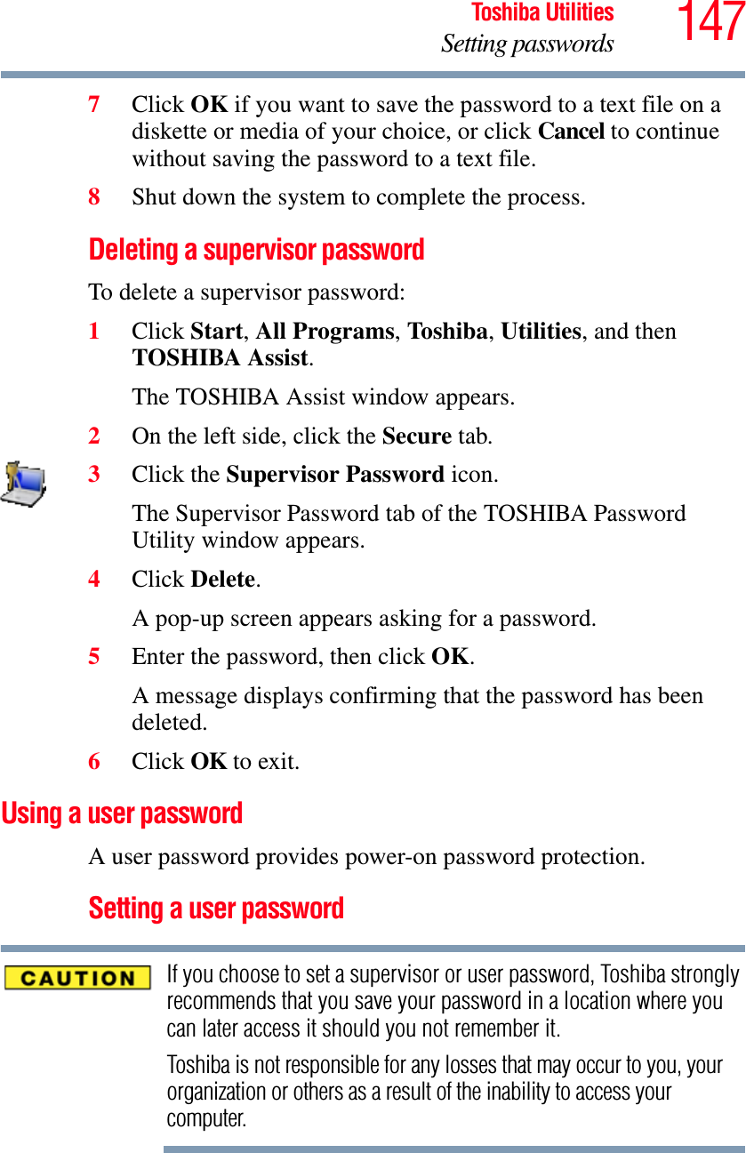 147Toshiba UtilitiesSetting passwords7Click OK if you want to save the password to a text file on a diskette or media of your choice, or click Cancel to continue without saving the password to a text file.8Shut down the system to complete the process.Deleting a supervisor passwordTo delete a supervisor password:1Click Start,All Programs,To shib a,Utilities, and then TOSHIBA Assist.The TOSHIBA Assist window appears.2On the left side, click the Secure tab.3Click the Supervisor Password icon.The Supervisor Password tab of the TOSHIBA Password Utility window appears.4Click Delete.A pop-up screen appears asking for a password.5Enter the password, then click OK.A message displays confirming that the password has been deleted.6Click OK to exit.Using a user passwordA user password provides power-on password protection.Setting a user passwordIf you choose to set a supervisor or user password, Toshiba strongly recommends that you save your password in a location where you can later access it should you not remember it.Toshiba is not responsible for any losses that may occur to you, your organization or others as a result of the inability to access your computer.