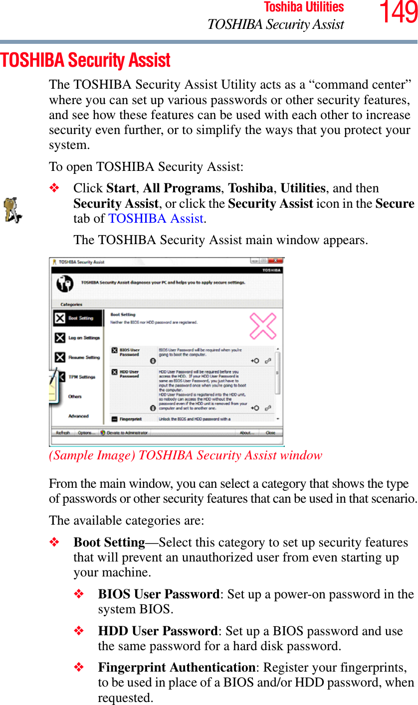 149Toshiba UtilitiesTOSHIBA Security AssistTOSHIBA Security AssistThe TOSHIBA Security Assist Utility acts as a “command center” where you can set up various passwords or other security features, and see how these features can be used with each other to increase security even further, or to simplify the ways that you protect your system.To open TOSHIBA Security Assist:❖Click Start,All Programs,Toshiba,Utilities, and then Security Assist, or click the Security Assist icon in the Securetab of TOSHIBA Assist.The TOSHIBA Security Assist main window appears.(Sample Image) TOSHIBA Security Assist windowFrom the main window, you can select a category that shows the type of passwords or other security features that can be used in that scenario.The available categories are:❖Boot Setting—Select this category to set up security features that will prevent an unauthorized user from even starting up your machine.❖BIOS User Password: Set up a power-on password in the system BIOS.❖HDD User Password: Set up a BIOS password and use the same password for a hard disk password. ❖Fingerprint Authentication: Register your fingerprints, to be used in place of a BIOS and/or HDD password, when requested.