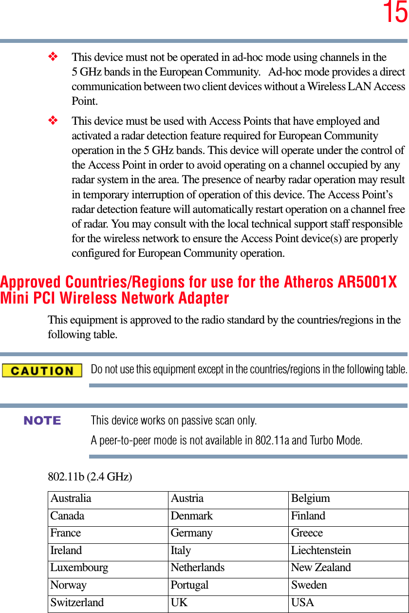 15❖This device must not be operated in ad-hoc mode using channels in the 5 GHz bands in the European Community.   Ad-hoc mode provides a direct communication between two client devices without a Wireless LAN Access Point.❖This device must be used with Access Points that have employed and activated a radar detection feature required for European Community operation in the 5 GHz bands. This device will operate under the control of the Access Point in order to avoid operating on a channel occupied by any radar system in the area. The presence of nearby radar operation may result in temporary interruption of operation of this device. The Access Point’s radar detection feature will automatically restart operation on a channel free of radar. You may consult with the local technical support staff responsible for the wireless network to ensure the Access Point device(s) are properly configured for European Community operation. Approved Countries/Regions for use for the Atheros AR5001X Mini PCI Wireless Network AdapterThis equipment is approved to the radio standard by the countries/regions in the following table.Do not use this equipment except in the countries/regions in the following table.This device works on passive scan only. A peer-to-peer mode is not available in 802.11a and Turbo Mode.802.11b (2.4 GHz)Australia Austria  Belgium Canada Denmark FinlandFrance Germany GreeceIreland Italy  LiechtensteinLuxembourg Netherlands New Zealand Norway Portugal SwedenSwitzerland UK USANOTE