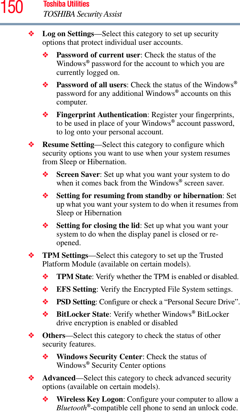 150 Toshiba UtilitiesTOSHIBA Security Assist❖Log on Settings—Select this category to set up security options that protect individual user accounts.❖Password of current user: Check the status of the Windows® password for the account to which you are currently logged on.❖Password of all users: Check the status of the Windows®password for any additional Windows® accounts on this computer.❖Fingerprint Authentication: Register your fingerprints, to be used in place of your Windows® account password, to log onto your personal account.❖Resume Setting—Select this category to configure which security options you want to use when your system resumes from Sleep or Hibernation.❖Screen Saver: Set up what you want your system to do when it comes back from the Windows® screen saver.❖Setting for resuming from standby or hibernation: Set up what you want your system to do when it resumes from Sleep or Hibernation❖Setting for closing the lid: Set up what you want your system to do when the display panel is closed or re-opened.❖TPM Settings—Select this category to set up the Trusted Platform Module (available on certain models).❖TPM State: Verify whether the TPM is enabled or disabled.❖EFS Setting: Verify the Encrypted File System settings.❖PSD Setting: Configure or check a “Personal Secure Drive”.❖BitLocker State: Verify whether Windows® BitLocker drive encryption is enabled or disabled❖Others—Select this category to check the status of other security features.❖Windows Security Center: Check the status of Windows® Security Center options❖Advanced—Select this category to check advanced security options (available on certain models).❖Wireless Key Logon: Configure your computer to allow a Bluetooth®-compatible cell phone to send an unlock code.