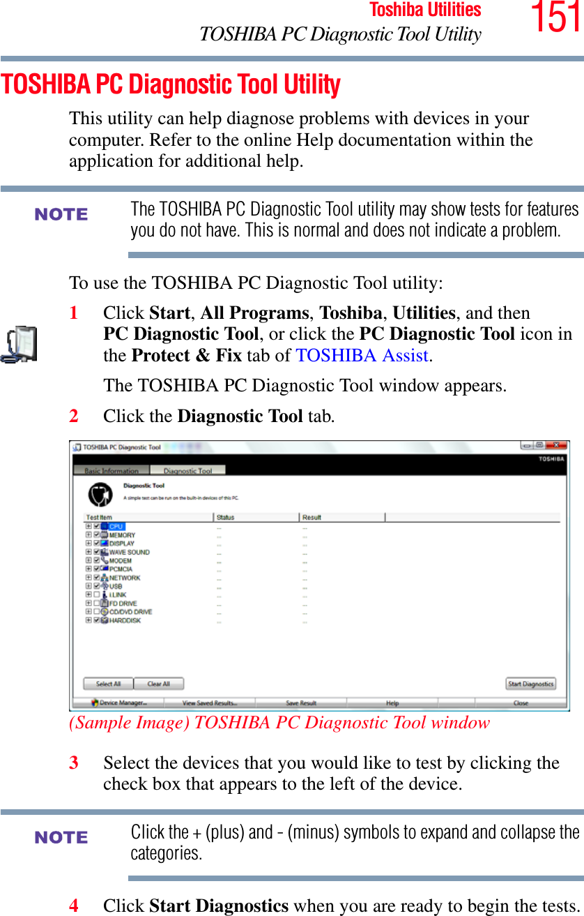 151Toshiba UtilitiesTOSHIBA PC Diagnostic Tool UtilityTOSHIBA PC Diagnostic Tool UtilityThis utility can help diagnose problems with devices in your computer. Refer to the online Help documentation within the application for additional help. The TOSHIBA PC Diagnostic Tool utility may show tests for features you do not have. This is normal and does not indicate a problem.To use the TOSHIBA PC Diagnostic Tool utility:1Click Start,All Programs,Toshiba,Utilities, and then PC Diagnostic Tool, or click the PC Diagnostic Tool icon in the Protect &amp; Fix tab of TOSHIBA Assist.The TOSHIBA PC Diagnostic Tool window appears.2Click the Diagnostic Tool tab.(Sample Image) TOSHIBA PC Diagnostic Tool window3Select the devices that you would like to test by clicking the check box that appears to the left of the device.Click the + (plus) and - (minus) symbols to expand and collapse the categories.4Click Start Diagnostics when you are ready to begin the tests.NOTENOTE