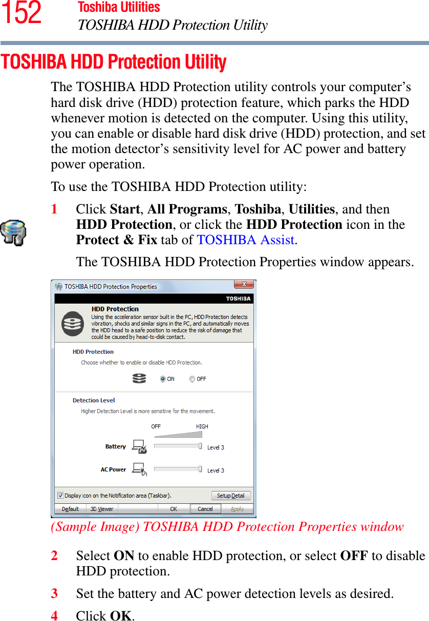 152 Toshiba UtilitiesTOSHIBA HDD Protection UtilityTOSHIBA HDD Protection UtilityThe TOSHIBA HDD Protection utility controls your computer’s hard disk drive (HDD) protection feature, which parks the HDD whenever motion is detected on the computer. Using this utility, you can enable or disable hard disk drive (HDD) protection, and set the motion detector’s sensitivity level for AC power and battery power operation.To use the TOSHIBA HDD Protection utility:1Click Start,All Programs,Toshiba,Utilities, and then HDD Protection, or click the HDD Protection icon in the Protect &amp; Fix tab of TOSHIBA Assist.The TOSHIBA HDD Protection Properties window appears.(Sample Image) TOSHIBA HDD Protection Properties window2Select ON to enable HDD protection, or select OFF to disable HDD protection.3Set the battery and AC power detection levels as desired.4Click OK.