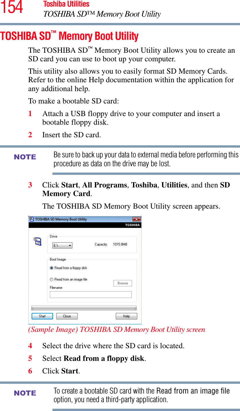 154 Toshiba UtilitiesTOSHIBA SD™ Memory Boot UtilityTOSHIBA SD™ Memory Boot UtilityThe TOSHIBA SD™ Memory Boot Utility allows you to create an SD card you can use to boot up your computer.This utility also allows you to easily format SD Memory Cards. Refer to the online Help documentation within the application for any additional help.To make a bootable SD card:1Attach a USB floppy drive to your computer and insert a bootable floppy disk.2Insert the SD card.Be sure to back up your data to external media before performing this procedure as data on the drive may be lost.3Click Start,All Programs,To shib a,Utilities, and then SD Memory Card.The TOSHIBA SD Memory Boot Utility screen appears.(Sample Image) TOSHIBA SD Memory Boot Utility screen4Select the drive where the SD card is located.5Select Read from a floppy disk.6Click Start.To create a bootable SD card with the Read from an image fileoption, you need a third-party application.NOTENOTE