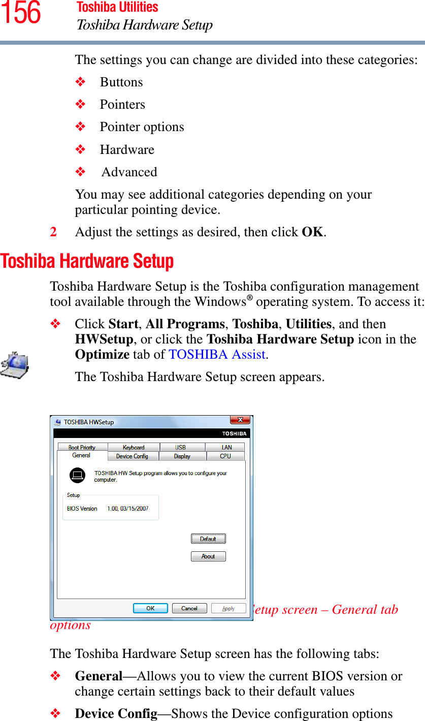 156 Toshiba UtilitiesToshiba Hardware SetupThe settings you can change are divided into these categories:❖Buttons❖Pointers❖Pointer options❖Hardware❖    AdvancedYou may see additional categories depending on your particular pointing device.2Adjust the settings as desired, then click OK.Toshiba Hardware SetupToshiba Hardware Setup is the Toshiba configuration management tool available through the Windows® operating system. To access it:❖Click Start,All Programs,To shib a,Utilities, and then HWSetup, or click the Toshiba Hardware Setup icon in the Optimize tab of TOSHIBA Assist.The Toshiba Hardware Setup screen appears.(Sample Image) Toshiba Hardware Setup screen – General tab optionsThe Toshiba Hardware Setup screen has the following tabs:❖General—Allows you to view the current BIOS version or change certain settings back to their default values❖Device Config—Shows the Device configuration options