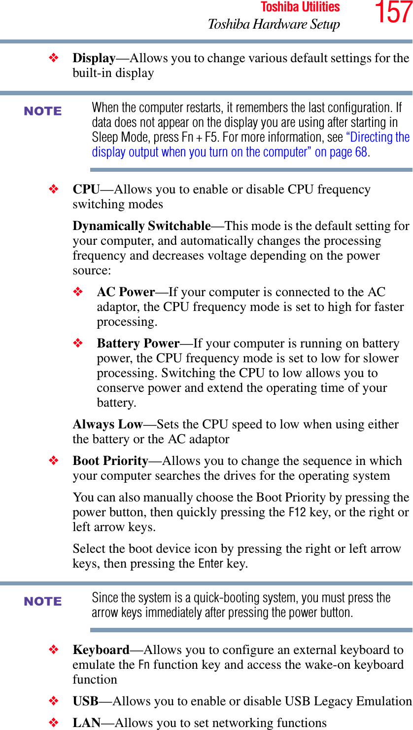 157Toshiba UtilitiesToshiba Hardware Setup❖Display—Allows you to change various default settings for the built-in displayWhen the computer restarts, it remembers the last configuration. If data does not appear on the display you are using after starting in Sleep Mode, press Fn + F5. For more information, see “Directing the display output when you turn on the computer” on page 68.❖CPU—Allows you to enable or disable CPU frequency switching modesDynamically Switchable—This mode is the default setting for your computer, and automatically changes the processing frequency and decreases voltage depending on the power source:❖AC Power—If your computer is connected to the AC adaptor, the CPU frequency mode is set to high for faster processing.❖Battery Power—If your computer is running on battery power, the CPU frequency mode is set to low for slower processing. Switching the CPU to low allows you to conserve power and extend the operating time of your battery.Always Low—Sets the CPU speed to low when using either the battery or the AC adaptor❖Boot Priority—Allows you to change the sequence in which your computer searches the drives for the operating systemYou can also manually choose the Boot Priority by pressing the power button, then quickly pressing the F12 key, or the right or left arrow keys.Select the boot device icon by pressing the right or left arrow keys, then pressing the Enter key.Since the system is a quick-booting system, you must press the arrow keys immediately after pressing the power button.❖Keyboard—Allows you to configure an external keyboard to emulate the Fn function key and access the wake-on keyboard function❖USB—Allows you to enable or disable USB Legacy Emulation❖LAN—Allows you to set networking functionsNOTENOTE