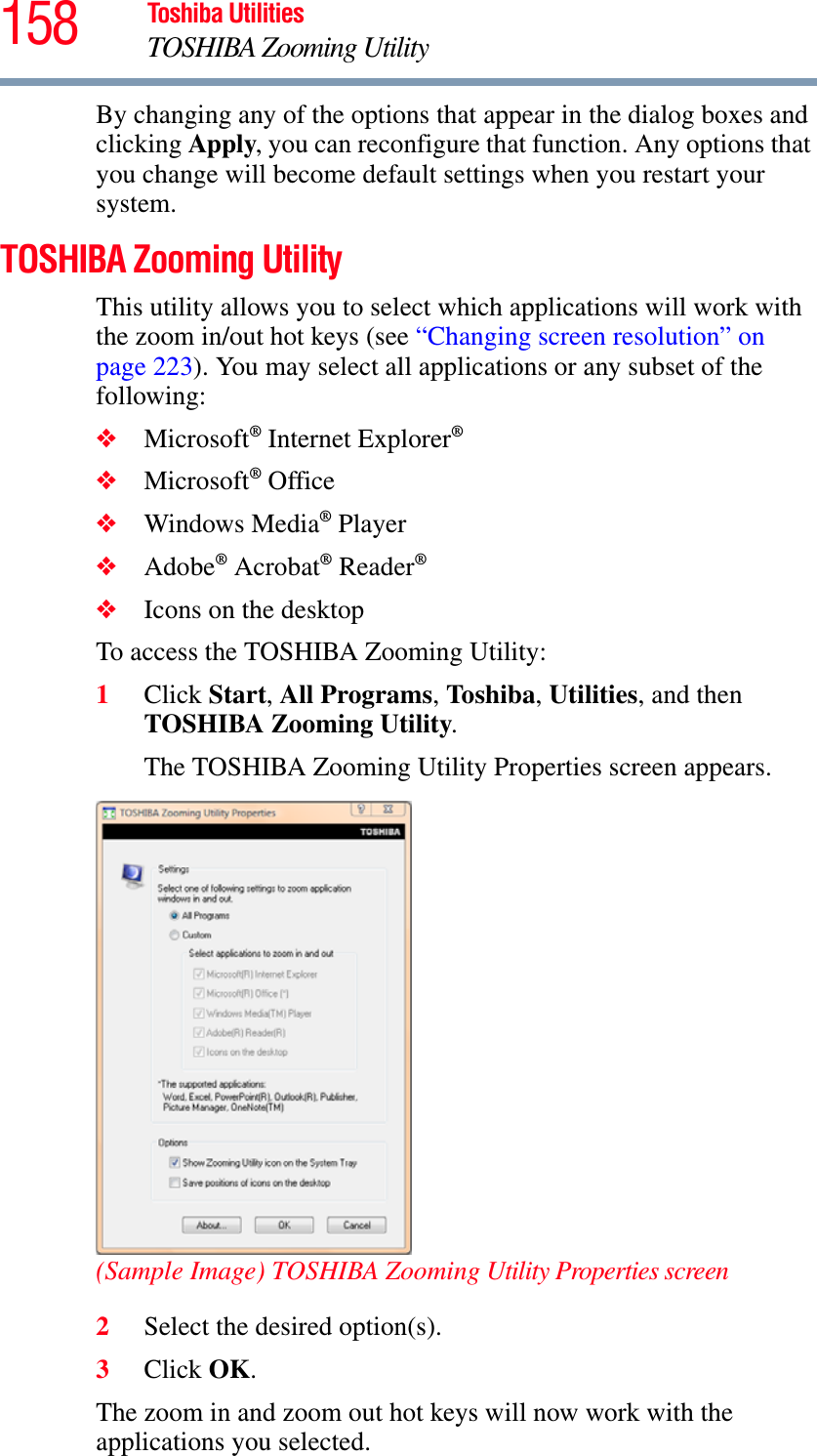 158 Toshiba UtilitiesTOSHIBA Zooming UtilityBy changing any of the options that appear in the dialog boxes and clicking Apply, you can reconfigure that function. Any options that you change will become default settings when you restart your system.TOSHIBA Zooming UtilityThis utility allows you to select which applications will work with the zoom in/out hot keys (see “Changing screen resolution” on page 223). You may select all applications or any subset of the following:❖Microsoft® Internet Explorer®❖Microsoft® Office❖Windows Media® Player❖Adobe® Acrobat® Reader®❖Icons on the desktopTo access the TOSHIBA Zooming Utility:1Click Start,All Programs,To shib a,Utilities, and then TOSHIBA Zooming Utility.The TOSHIBA Zooming Utility Properties screen appears.(Sample Image) TOSHIBA Zooming Utility Properties screen2Select the desired option(s).3Click OK.The zoom in and zoom out hot keys will now work with the applications you selected.