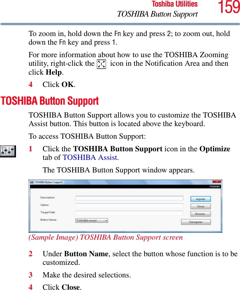 159Toshiba UtilitiesTOSHIBA Button SupportTo zoom in, hold down the Fn key and press 2; to zoom out, hold down the Fn key and press 1.For more information about how to use the TOSHIBA Zooming utility, right-click the   icon in the Notification Area and then click Help.4Click OK.TOSHIBA Button SupportTOSHIBA Button Support allows you to customize the TOSHIBA Assist button. This button is located above the keyboard.To access TOSHIBA Button Support:1Click the TOSHIBA Button Support icon in the Optimizetab of TOSHIBA Assist.The TOSHIBA Button Support window appears.(Sample Image) TOSHIBA Button Support screen2Under Button Name, select the button whose function is to be customized.3Make the desired selections.4Click Close.