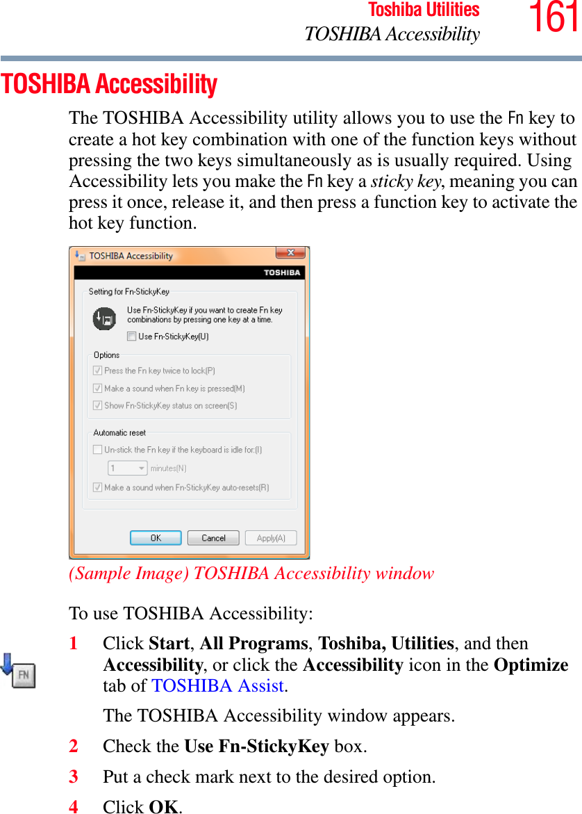 161Toshiba UtilitiesTOSHIBA AccessibilityTOSHIBA AccessibilityThe TOSHIBA Accessibility utility allows you to use the Fn key to create a hot key combination with one of the function keys without pressing the two keys simultaneously as is usually required. Using Accessibility lets you make the Fn key a sticky key, meaning you can press it once, release it, and then press a function key to activate the hot key function.(Sample Image) TOSHIBA Accessibility windowTo use TOSHIBA Accessibility:1Click Start,All Programs,Toshiba, Utilities, and then Accessibility, or click the Accessibility icon in the Optimizetab of TOSHIBA Assist.The TOSHIBA Accessibility window appears.2Check the Use Fn-StickyKey box.3Put a check mark next to the desired option.4Click OK.