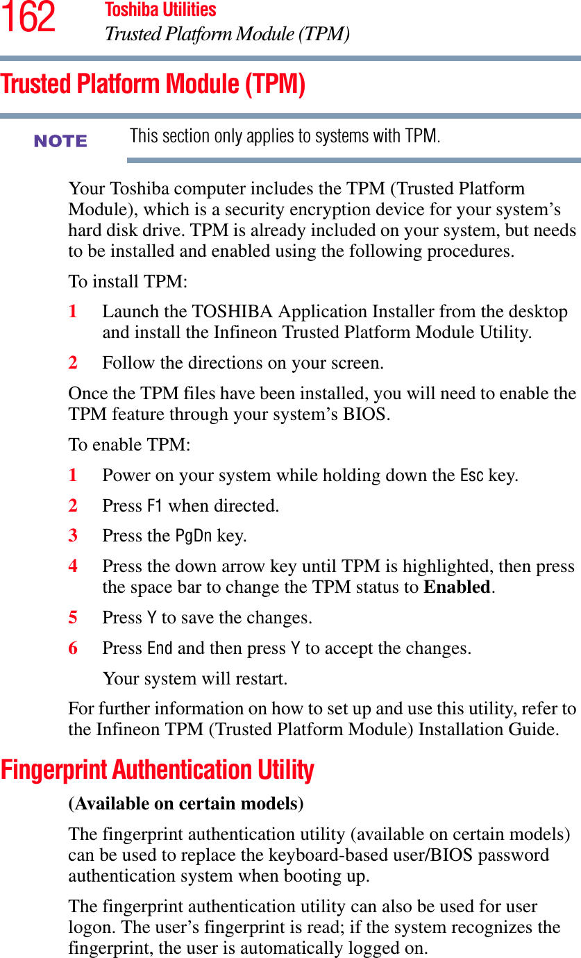 162 Toshiba UtilitiesTrusted Platform Module (TPM)Trusted Platform Module (TPM)This section only applies to systems with TPM.Your Toshiba computer includes the TPM (Trusted Platform Module), which is a security encryption device for your system’s hard disk drive. TPM is already included on your system, but needs to be installed and enabled using the following procedures.To install TPM:1Launch the TOSHIBA Application Installer from the desktop and install the Infineon Trusted Platform Module Utility.2Follow the directions on your screen.Once the TPM files have been installed, you will need to enable the TPM feature through your system’s BIOS.To enable TPM:1Power on your system while holding down the Esc key.2Press F1 when directed.3Press the PgDn key.4Press the down arrow key until TPM is highlighted, then press the space bar to change the TPM status to Enabled.5Press Y to save the changes.6Press End and then press Y to accept the changes.Your system will restart.For further information on how to set up and use this utility, refer to the Infineon TPM (Trusted Platform Module) Installation Guide.Fingerprint Authentication Utility(Available on certain models)The fingerprint authentication utility (available on certain models) can be used to replace the keyboard-based user/BIOS password authentication system when booting up.The fingerprint authentication utility can also be used for user logon. The user’s fingerprint is read; if the system recognizes the fingerprint, the user is automatically logged on.NOTE