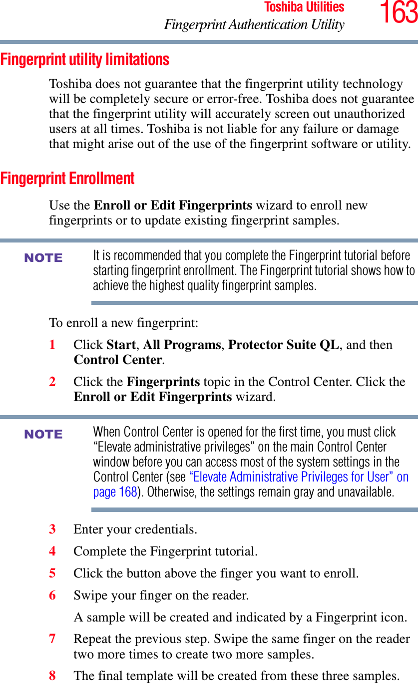 163Toshiba UtilitiesFingerprint Authentication UtilityFingerprint utility limitationsToshiba does not guarantee that the fingerprint utility technology will be completely secure or error-free. Toshiba does not guarantee that the fingerprint utility will accurately screen out unauthorized users at all times. Toshiba is not liable for any failure or damage that might arise out of the use of the fingerprint software or utility.Fingerprint EnrollmentUse the Enroll or Edit Fingerprints wizard to enroll new fingerprints or to update existing fingerprint samples.It is recommended that you complete the Fingerprint tutorial before starting fingerprint enrollment. The Fingerprint tutorial shows how to achieve the highest quality fingerprint samples.To enroll a new fingerprint:1Click Start,All Programs,Protector Suite QL, and then Control Center.2Click the Fingerprints topic in the Control Center. Click the Enroll or Edit Fingerprints wizard.When Control Center is opened for the first time, you must click “Elevate administrative privileges” on the main Control Center window before you can access most of the system settings in the Control Center (see “Elevate Administrative Privileges for User” on page 168). Otherwise, the settings remain gray and unavailable.3Enter your credentials.4Complete the Fingerprint tutorial.5Click the button above the finger you want to enroll.6Swipe your finger on the reader. A sample will be created and indicated by a Fingerprint icon.7Repeat the previous step. Swipe the same finger on the reader two more times to create two more samples.8The final template will be created from these three samples.NOTENOTE
