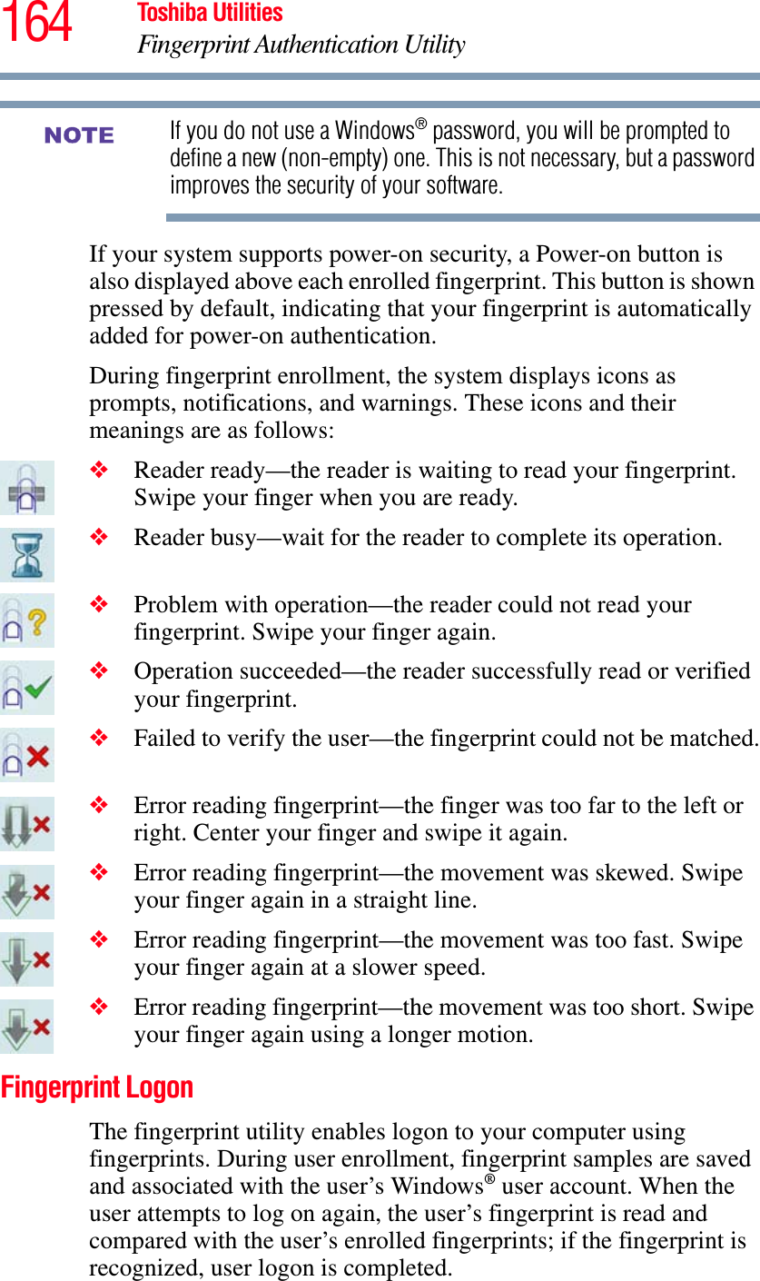 164 Toshiba UtilitiesFingerprint Authentication UtilityIf you do not use a Windows® password, you will be prompted to define a new (non-empty) one. This is not necessary, but a password improves the security of your software.If your system supports power-on security, a Power-on button is also displayed above each enrolled fingerprint. This button is shown pressed by default, indicating that your fingerprint is automatically added for power-on authentication.During fingerprint enrollment, the system displays icons as prompts, notifications, and warnings. These icons and their meanings are as follows:❖Reader ready—the reader is waiting to read your fingerprint. Swipe your finger when you are ready.❖Reader busy—wait for the reader to complete its operation.❖Problem with operation—the reader could not read your fingerprint. Swipe your finger again.❖Operation succeeded—the reader successfully read or verified your fingerprint.❖Failed to verify the user—the fingerprint could not be matched.❖Error reading fingerprint—the finger was too far to the left or right. Center your finger and swipe it again.❖Error reading fingerprint—the movement was skewed. Swipe your finger again in a straight line.❖Error reading fingerprint—the movement was too fast. Swipe your finger again at a slower speed.❖Error reading fingerprint—the movement was too short. Swipe your finger again using a longer motion.Fingerprint LogonThe fingerprint utility enables logon to your computer using fingerprints. During user enrollment, fingerprint samples are saved and associated with the user’s Windows® user account. When the user attempts to log on again, the user’s fingerprint is read and compared with the user’s enrolled fingerprints; if the fingerprint is recognized, user logon is completed.NOTE