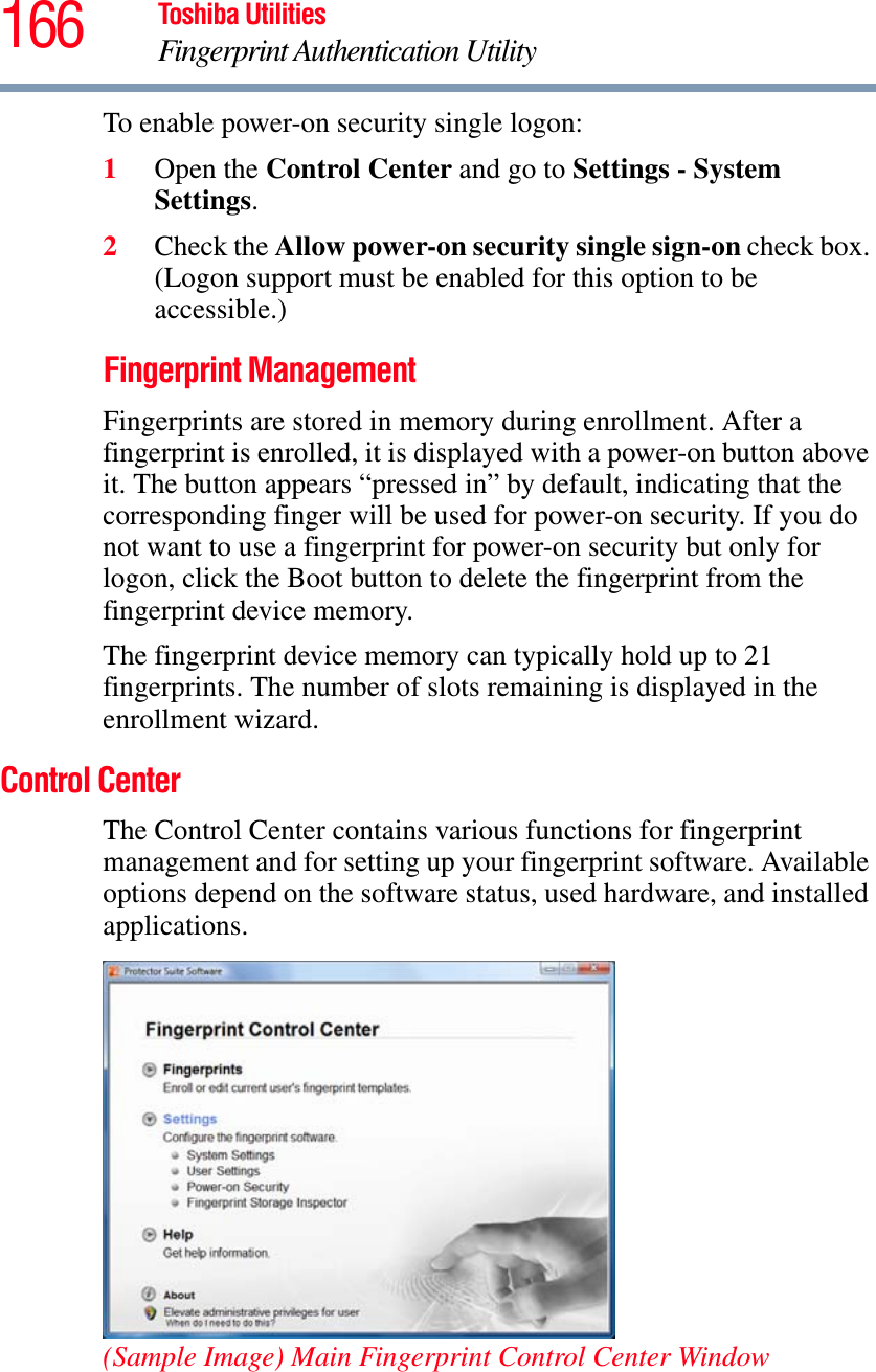 166 Toshiba UtilitiesFingerprint Authentication UtilityTo enable power-on security single logon: 1Open the Control Center and go to Settings - System Settings.2Check the Allow power-on security single sign-on check box. (Logon support must be enabled for this option to be accessible.) Fingerprint ManagementFingerprints are stored in memory during enrollment. After a fingerprint is enrolled, it is displayed with a power-on button above it. The button appears “pressed in” by default, indicating that the corresponding finger will be used for power-on security. If you do not want to use a fingerprint for power-on security but only for logon, click the Boot button to delete the fingerprint from the fingerprint device memory.The fingerprint device memory can typically hold up to 21 fingerprints. The number of slots remaining is displayed in the enrollment wizard.Control CenterThe Control Center contains various functions for fingerprint management and for setting up your fingerprint software. Available options depend on the software status, used hardware, and installed applications.(Sample Image) Main Fingerprint Control Center Window