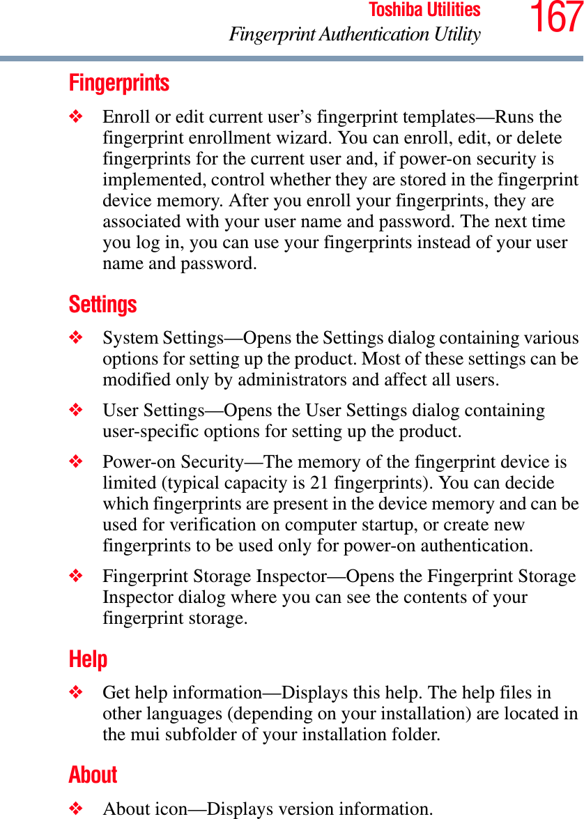 167Toshiba UtilitiesFingerprint Authentication UtilityFingerprints❖Enroll or edit current user’s fingerprint templates—Runs the fingerprint enrollment wizard. You can enroll, edit, or delete fingerprints for the current user and, if power-on security is implemented, control whether they are stored in the fingerprint device memory. After you enroll your fingerprints, they are associated with your user name and password. The next time you log in, you can use your fingerprints instead of your user name and password.Settings❖System Settings—Opens the Settings dialog containing various options for setting up the product. Most of these settings can be modified only by administrators and affect all users.❖User Settings—Opens the User Settings dialog containing user-specific options for setting up the product.❖Power-on Security—The memory of the fingerprint device is limited (typical capacity is 21 fingerprints). You can decide which fingerprints are present in the device memory and can be used for verification on computer startup, or create new fingerprints to be used only for power-on authentication.❖Fingerprint Storage Inspector—Opens the Fingerprint Storage Inspector dialog where you can see the contents of your fingerprint storage.Help❖Get help information—Displays this help. The help files in other languages (depending on your installation) are located in the mui subfolder of your installation folder.About❖About icon—Displays version information.