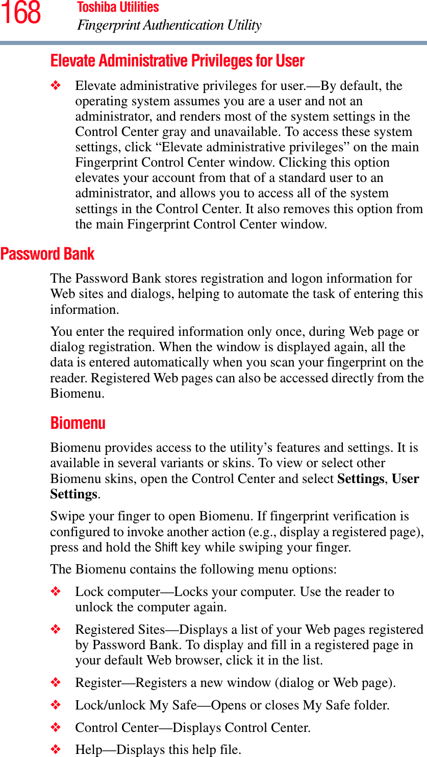 168 Toshiba UtilitiesFingerprint Authentication UtilityElevate Administrative Privileges for User❖Elevate administrative privileges for user.—By default, the operating system assumes you are a user and not an administrator, and renders most of the system settings in the Control Center gray and unavailable. To access these system settings, click “Elevate administrative privileges” on the main Fingerprint Control Center window. Clicking this option elevates your account from that of a standard user to an administrator, and allows you to access all of the system settings in the Control Center. It also removes this option from the main Fingerprint Control Center window.Password BankThe Password Bank stores registration and logon information for Web sites and dialogs, helping to automate the task of entering this information.You enter the required information only once, during Web page or dialog registration. When the window is displayed again, all the data is entered automatically when you scan your fingerprint on the reader. Registered Web pages can also be accessed directly from the Biomenu.BiomenuBiomenu provides access to the utility’s features and settings. It is available in several variants or skins. To view or select other Biomenu skins, open the Control Center and select Settings,UserSettings.Swipe your finger to open Biomenu. If fingerprint verification is configured to invoke another action (e.g., display a registered page), press and hold the Shift key while swiping your finger.The Biomenu contains the following menu options:❖Lock computer—Locks your computer. Use the reader to unlock the computer again.❖Registered Sites—Displays a list of your Web pages registered by Password Bank. To display and fill in a registered page in your default Web browser, click it in the list. ❖Register—Registers a new window (dialog or Web page). ❖Lock/unlock My Safe—Opens or closes My Safe folder.❖Control Center—Displays Control Center.❖Help—Displays this help file.