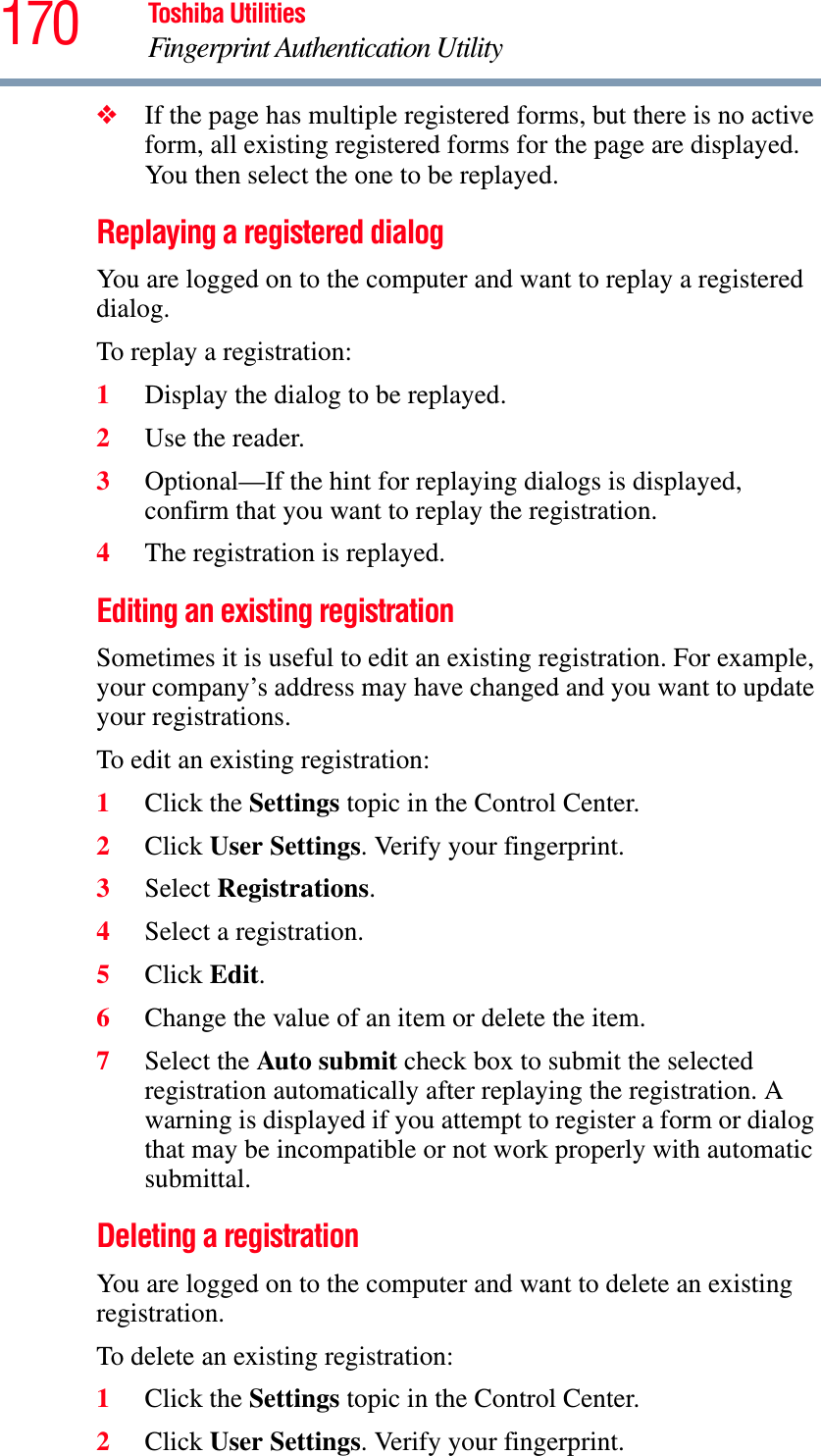 170 Toshiba UtilitiesFingerprint Authentication Utility❖If the page has multiple registered forms, but there is no active form, all existing registered forms for the page are displayed. You then select the one to be replayed.Replaying a registered dialogYou are logged on to the computer and want to replay a registered dialog.To replay a registration:1Display the dialog to be replayed.2Use the reader.3Optional—If the hint for replaying dialogs is displayed, confirm that you want to replay the registration.4The registration is replayed.Editing an existing registrationSometimes it is useful to edit an existing registration. For example, your company’s address may have changed and you want to update your registrations.To edit an existing registration:1Click the Settings topic in the Control Center.2Click User Settings. Verify your fingerprint.3Select Registrations.4Select a registration.5Click Edit.6Change the value of an item or delete the item.7Select the Auto submit check box to submit the selected registration automatically after replaying the registration. A warning is displayed if you attempt to register a form or dialog that may be incompatible or not work properly with automatic submittal.Deleting a registrationYou are logged on to the computer and want to delete an existing registration.To delete an existing registration:1Click the Settings topic in the Control Center.2Click User Settings. Verify your fingerprint.