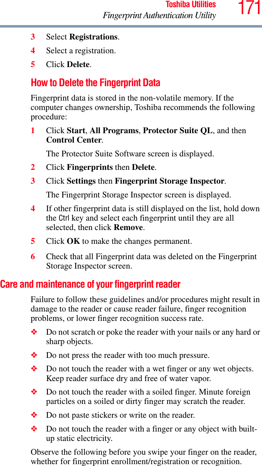 171Toshiba UtilitiesFingerprint Authentication Utility3Select Registrations.4Select a registration.5Click Delete.How to Delete the Fingerprint Data Fingerprint data is stored in the non-volatile memory. If the computer changes ownership, Toshiba recommends the following procedure:1Click Start,All Programs,Protector Suite QL, and then Control Center.The Protector Suite Software screen is displayed. 2Click Fingerprints then Delete.3Click Settings then Fingerprint Storage Inspector.The Fingerprint Storage Inspector screen is displayed. 4If other fingerprint data is still displayed on the list, hold down the Ctrl key and select each fingerprint until they are all selected, then click Remove.5Click OK to make the changes permanent.6Check that all Fingerprint data was deleted on the Fingerprint Storage Inspector screen. Care and maintenance of your fingerprint readerFailure to follow these guidelines and/or procedures might result in damage to the reader or cause reader failure, finger recognition problems, or lower finger recognition success rate.❖Do not scratch or poke the reader with your nails or any hard or sharp objects.❖Do not press the reader with too much pressure.❖Do not touch the reader with a wet finger or any wet objects. Keep reader surface dry and free of water vapor.❖Do not touch the reader with a soiled finger. Minute foreign particles on a soiled or dirty finger may scratch the reader.❖Do not paste stickers or write on the reader.❖Do not touch the reader with a finger or any object with built-up static electricity.Observe the following before you swipe your finger on the reader, whether for fingerprint enrollment/registration or recognition.