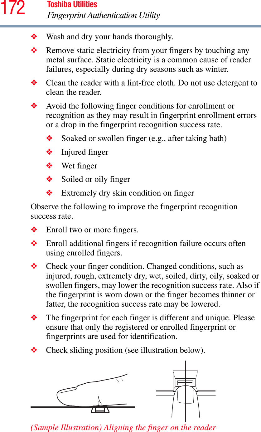 172 Toshiba UtilitiesFingerprint Authentication Utility❖Wash and dry your hands thoroughly.❖Remove static electricity from your fingers by touching any metal surface. Static electricity is a common cause of reader failures, especially during dry seasons such as winter.❖Clean the reader with a lint-free cloth. Do not use detergent to clean the reader.❖Avoid the following finger conditions for enrollment or recognition as they may result in fingerprint enrollment errors or a drop in the fingerprint recognition success rate.❖Soaked or swollen finger (e.g., after taking bath)❖Injured finger❖Wet finger❖Soiled or oily finger❖Extremely dry skin condition on fingerObserve the following to improve the fingerprint recognition success rate.❖Enroll two or more fingers.❖Enroll additional fingers if recognition failure occurs often using enrolled fingers.❖Check your finger condition. Changed conditions, such as injured, rough, extremely dry, wet, soiled, dirty, oily, soaked or swollen fingers, may lower the recognition success rate. Also if the fingerprint is worn down or the finger becomes thinner or fatter, the recognition success rate may be lowered.❖The fingerprint for each finger is different and unique. Please ensure that only the registered or enrolled fingerprint or fingerprints are used for identification.❖Check sliding position (see illustration below).(Sample Illustration) Aligning the finger on the reader