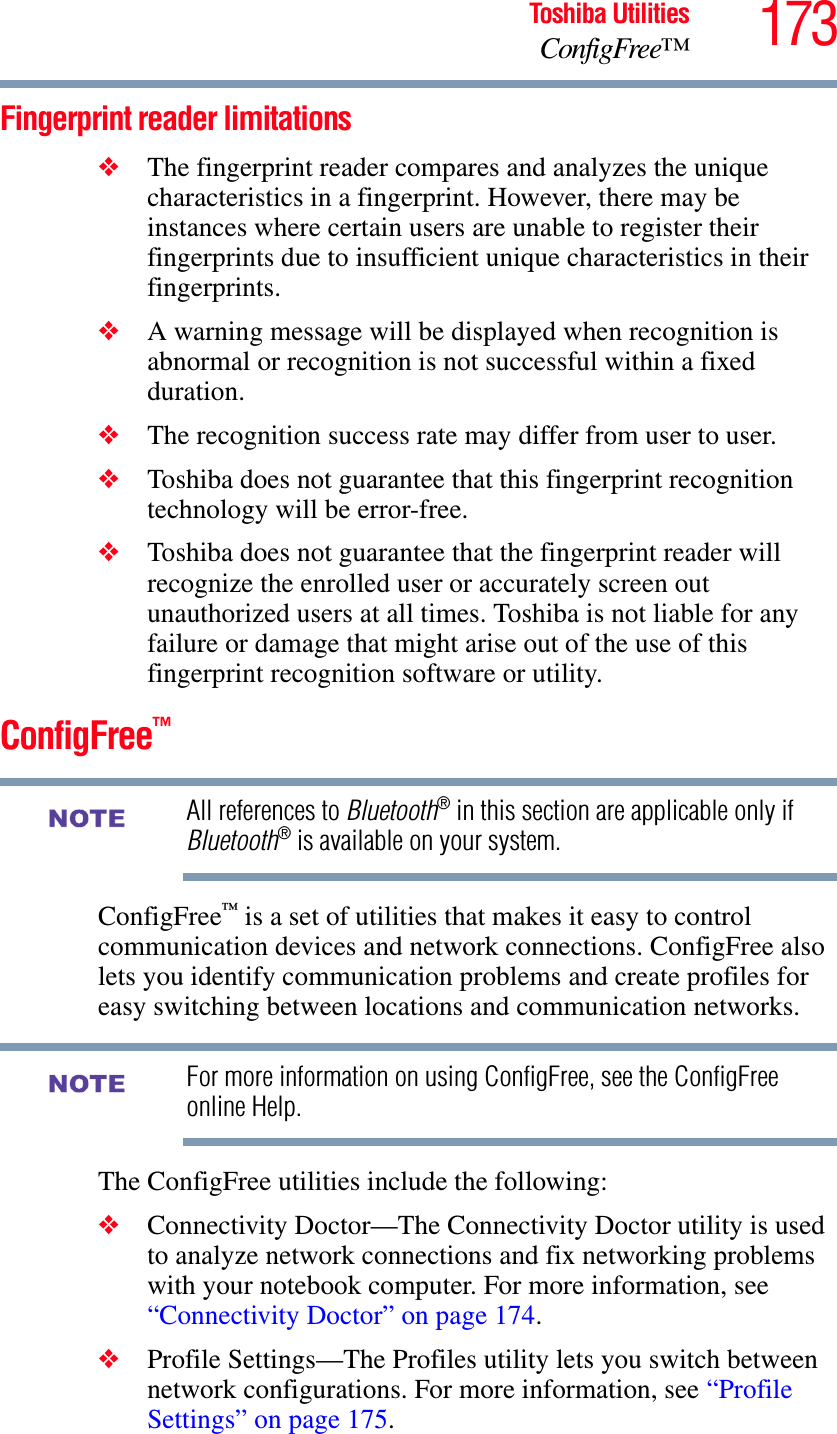 173Toshiba UtilitiesConfigFree™Fingerprint reader limitations❖The fingerprint reader compares and analyzes the unique characteristics in a fingerprint. However, there may be instances where certain users are unable to register their fingerprints due to insufficient unique characteristics in their fingerprints.❖A warning message will be displayed when recognition is abnormal or recognition is not successful within a fixed duration.❖The recognition success rate may differ from user to user.❖Toshiba does not guarantee that this fingerprint recognition technology will be error-free.❖Toshiba does not guarantee that the fingerprint reader will recognize the enrolled user or accurately screen out unauthorized users at all times. Toshiba is not liable for any failure or damage that might arise out of the use of this fingerprint recognition software or utility.ConfigFree™All references to Bluetooth® in this section are applicable only if Bluetooth® is available on your system.ConfigFree™ is a set of utilities that makes it easy to control communication devices and network connections. ConfigFree also lets you identify communication problems and create profiles for easy switching between locations and communication networks.For more information on using ConfigFree, see the ConfigFree online Help.The ConfigFree utilities include the following:❖Connectivity Doctor—The Connectivity Doctor utility is used to analyze network connections and fix networking problems with your notebook computer. For more information, see “Connectivity Doctor” on page 174.   ❖Profile Settings—The Profiles utility lets you switch between network configurations. For more information, see “Profile Settings” on page 175.NOTENOTE