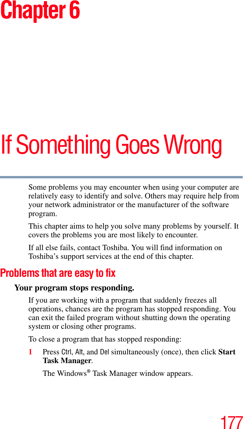 177Chapter 6If Something Goes WrongSome problems you may encounter when using your computer are relatively easy to identify and solve. Others may require help from your network administrator or the manufacturer of the software program.This chapter aims to help you solve many problems by yourself. It covers the problems you are most likely to encounter.If all else fails, contact Toshiba. You will find information on Toshiba’s support services at the end of this chapter. Problems that are easy to fixYour program stops responding. If you are working with a program that suddenly freezes all operations, chances are the program has stopped responding. You can exit the failed program without shutting down the operating system or closing other programs.To close a program that has stopped responding:1Press Ctrl,Alt, and Del simultaneously (once), then click Start Task Ma nager.The Windows® Task Manager window appears.