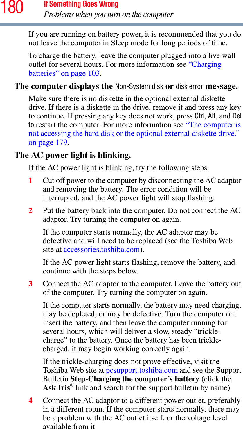 180 If Something Goes WrongProblems when you turn on the computerIf you are running on battery power, it is recommended that you do not leave the computer in Sleep mode for long periods of time.To charge the battery, leave the computer plugged into a live wall outlet for several hours. For more information see “Charging batteries” on page 103.The computer displays the Non-System disk or disk error message. Make sure there is no diskette in the optional external diskette drive. If there is a diskette in the drive, remove it and press any key to continue. If pressing any key does not work, press Ctrl, Alt, and Del to restart the computer. For more information see “The computer is not accessing the hard disk or the optional external diskette drive.” on page 179.The AC power light is blinking. If the AC power light is blinking, try the following steps:1Cut off power to the computer by disconnecting the AC adaptor and removing the battery. The error condition will be interrupted, and the AC power light will stop flashing.2Put the battery back into the computer. Do not connect the AC adaptor. Try turning the computer on again. If the computer starts normally, the AC adaptor may be defective and will need to be replaced (see the Toshiba Web site at accessories.toshiba.com).If the AC power light starts flashing, remove the battery, and continue with the steps below.3Connect the AC adaptor to the computer. Leave the battery out of the computer. Try turning the computer on again. If the computer starts normally, the battery may need charging, may be depleted, or may be defective. Turn the computer on, insert the battery, and then leave the computer running for several hours, which will deliver a slow, steady “trickle-charge” to the battery. Once the battery has been trickle-charged, it may begin working correctly again. If the trickle-charging does not prove effective, visit the Toshiba Web site at pcsupport.toshiba.com and see the Support Bulletin Step-Charging the computer’s battery (click the Ask Iris® link and search for the support bulletin by name).4Connect the AC adaptor to a different power outlet, preferably in a different room. If the computer starts normally, there may be a problem with the AC outlet itself, or the voltage level available from it.