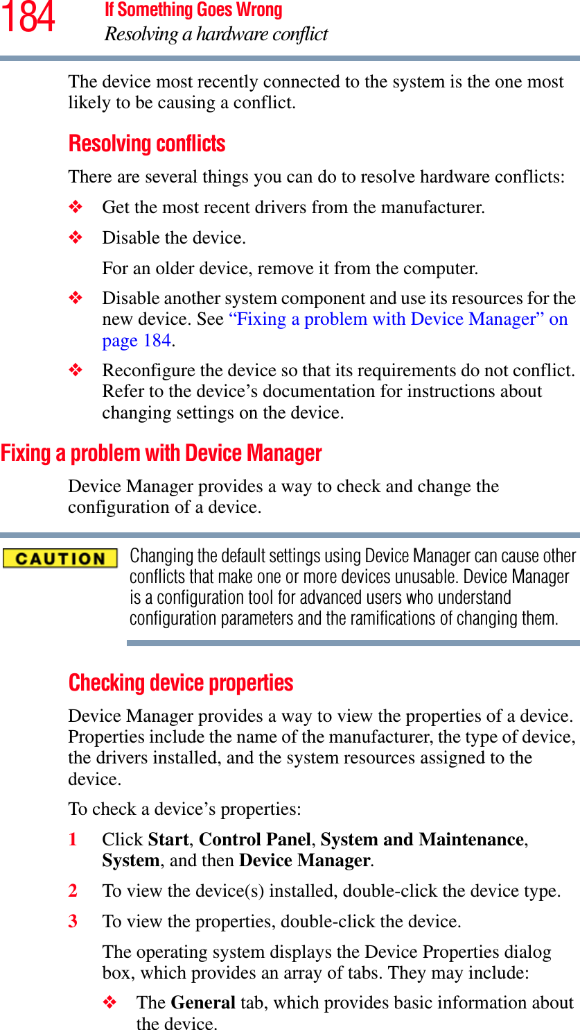 184 If Something Goes WrongResolving a hardware conflictThe device most recently connected to the system is the one most likely to be causing a conflict.Resolving conflictsThere are several things you can do to resolve hardware conflicts:❖Get the most recent drivers from the manufacturer.❖Disable the device.For an older device, remove it from the computer.❖Disable another system component and use its resources for the new device. See “Fixing a problem with Device Manager” on page 184.❖Reconfigure the device so that its requirements do not conflict. Refer to the device’s documentation for instructions about changing settings on the device.Fixing a problem with Device Manager Device Manager provides a way to check and change the configuration of a device.Changing the default settings using Device Manager can cause other conflicts that make one or more devices unusable. Device Manager is a configuration tool for advanced users who understand configuration parameters and the ramifications of changing them.Checking device propertiesDevice Manager provides a way to view the properties of a device. Properties include the name of the manufacturer, the type of device, the drivers installed, and the system resources assigned to the device. To check a device’s properties:1Click Start,Control Panel,System and Maintenance,System, and then Device Manager.2To view the device(s) installed, double-click the device type.3To view the properties, double-click the device.The operating system displays the Device Properties dialog box, which provides an array of tabs. They may include:❖The General tab, which provides basic information about the device.