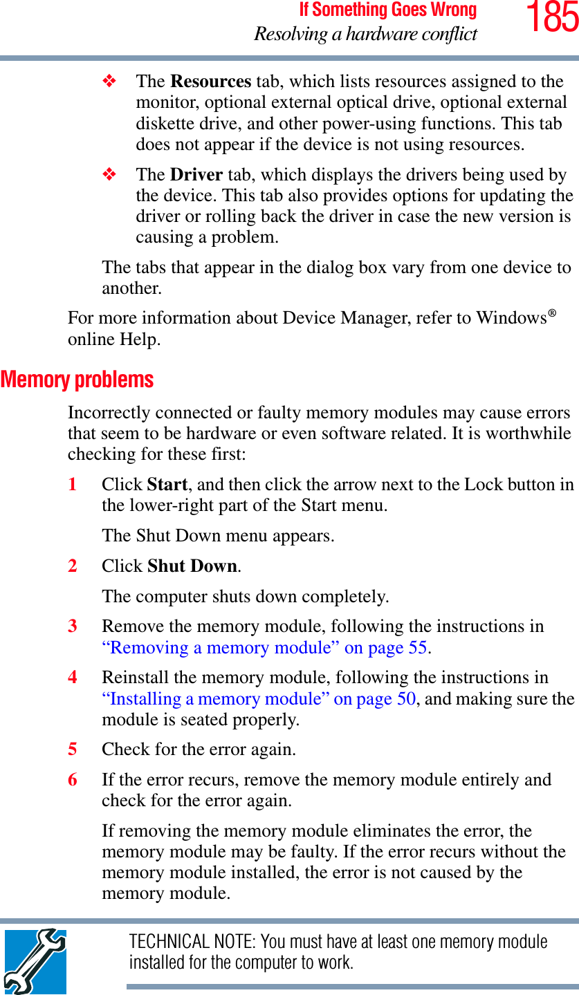 185If Something Goes WrongResolving a hardware conflict❖The Resources tab, which lists resources assigned to the monitor, optional external optical drive, optional external diskette drive, and other power-using functions. This tab does not appear if the device is not using resources.❖The Driver tab, which displays the drivers being used by the device. This tab also provides options for updating the driver or rolling back the driver in case the new version is causing a problem.The tabs that appear in the dialog box vary from one device to another. For more information about Device Manager, refer to Windows®online Help.Memory problems Incorrectly connected or faulty memory modules may cause errors that seem to be hardware or even software related. It is worthwhile checking for these first:1Click Start, and then click the arrow next to the Lock button in the lower-right part of the Start menu.The Shut Down menu appears.2Click Shut Down.The computer shuts down completely.3Remove the memory module, following the instructions in “Removing a memory module” on page 55.4Reinstall the memory module, following the instructions in “Installing a memory module” on page 50, and making sure the module is seated properly.5Check for the error again.6If the error recurs, remove the memory module entirely and check for the error again.If removing the memory module eliminates the error, the memory module may be faulty. If the error recurs without the memory module installed, the error is not caused by the memory module.TECHNICAL NOTE: You must have at least one memory module installed for the computer to work.