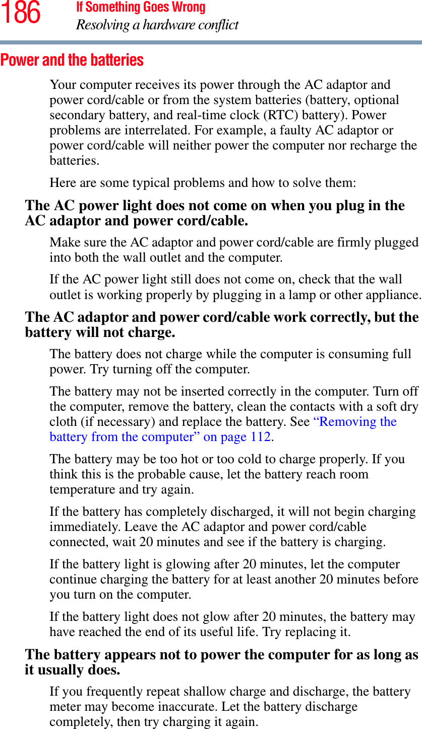 186 If Something Goes WrongResolving a hardware conflictPower and the batteries Your computer receives its power through the AC adaptor and power cord/cable or from the system batteries (battery, optional secondary battery, and real-time clock (RTC) battery). Power problems are interrelated. For example, a faulty AC adaptor or power cord/cable will neither power the computer nor recharge the batteries.Here are some typical problems and how to solve them:The AC power light does not come on when you plug in the AC adaptor and power cord/cable.Make sure the AC adaptor and power cord/cable are firmly plugged into both the wall outlet and the computer.If the AC power light still does not come on, check that the wall outlet is working properly by plugging in a lamp or other appliance.The AC adaptor and power cord/cable work correctly, but the battery will not charge.The battery does not charge while the computer is consuming full power. Try turning off the computer.The battery may not be inserted correctly in the computer. Turn off the computer, remove the battery, clean the contacts with a soft dry cloth (if necessary) and replace the battery. See “Removing the battery from the computer” on page 112.The battery may be too hot or too cold to charge properly. If you think this is the probable cause, let the battery reach room temperature and try again.If the battery has completely discharged, it will not begin charging immediately. Leave the AC adaptor and power cord/cable connected, wait 20 minutes and see if the battery is charging.If the battery light is glowing after 20 minutes, let the computer continue charging the battery for at least another 20 minutes before you turn on the computer.If the battery light does not glow after 20 minutes, the battery may have reached the end of its useful life. Try replacing it.The battery appears not to power the computer for as long as it usually does.If you frequently repeat shallow charge and discharge, the battery meter may become inaccurate. Let the battery discharge completely, then try charging it again.